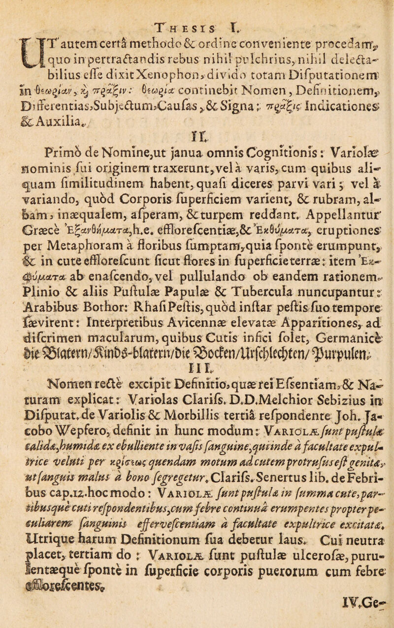 T'autem certi methodo & ordine conveniente procedam^ quo in pertra<ftandis rebus nihil pulchrius, nihil delecta¬ bilius effe dixitXenophon> divido totam Difputationenr In 6icoqlavy ^ Trqzfyv: continebit Nomen, Definitionem,- B?iferentias,Subj€£um,Caufas Signa; Indicationem & Auxilia.... rt Primo de No mine,ut janua omnis Cognitionis: Variolae nominis flii originem traxerunt vel a varis, cum quibus ali-* quam fimilitudinem habent, quafi diceres parvi vari} vel a variando, quod Corporis fuperficiem varient, & rubram, al¬ bam, inaequalem, afperam, & turpem reddant. Appellantur Graece efflorefcentiae,8c3EK0u^seTce, eruptionem per Metaphoram a floribus fumptam,quia fporite erumpunt, ■& in cute efflorefcunt ficut flores in fu perficie terrae t item Tit- <$u//.stTce ab enafcendo, vel pullulando ob eandem rationem** Plinio 8c aliis Puftulae Papulae & Tubercula nuncupantur % Arabibus Bothor: RhafiPeftis,qubd inftar peftis fuo tempore faevirent: Interpretibus Avicennae elevatae Apparitiones* ad difcrimen macularum, quibus Cutis infici folet, Germanice Iit SStatevn/^vmh^Matem/bie 55ocfen/Utfc^lec^fcn/ ^uvpulen; d - ' ' ii h Nomen reCte excipit Definitio, quae rei Efsentiam, & Na¬ turam explicat: Variolas Clarifs*D*D,Melchior Sebizius in Difputat, de Variolis & Morbillis tertii refpondente Joh, Ja« eobo Wepfero, definit in hunc modum: Variola[untpufiuk mliddjhumid&ex ebulliente invafis[anguine ^minde d facultate expul¬ trice veluti fer quendam motum adcutem protrufuseflgenitdy ut (anguis matus d bono fegr egetur < Clarifs.Senertus lib. de Febri¬ bus capaz.hoc modo: Variola funtpuftuUin (ummacnte3par~ iibusquecuti rejfondentibus^cum febre continua erumf entes propter pe¬ culiarem [anguinis ejfervefientiam d facultate expultrice excitat Utrique harum Definitionum fua debetur laus* Cui neutra placet, tertiam do : Variola funt puftulae ulcerofae, puru- lentaeque/ponte in fuperficie corporis puerorum cum febre; afflordcentes* IVXSt