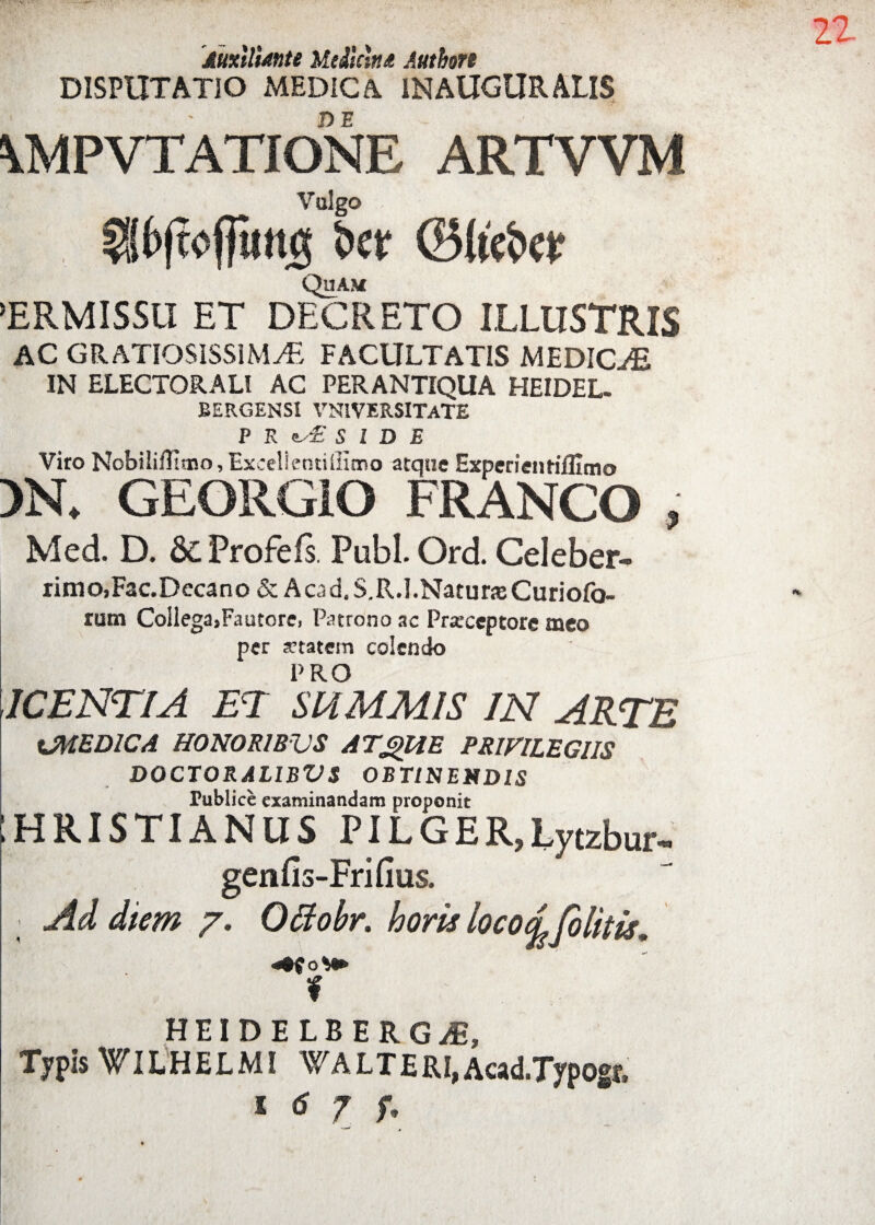 Auxtlimte Medicina Authon DISPUTATIO MEDICA IN AUGURALIS \MPVTATIONE ARTWM Vulgo f§f>fwptt$ Ser <25U'et>er Quam TRMISSII ET DECRETO ILLUSTRIS AC GRATIOSISSIMAE FACULTATIS MEDICAE IN ELECTORALI AC PERANTIQUA HEIDEL- EERGENSl VN1VERSITATE P R e. £ SIDE Viro NobililEmo, Excellentiilitno atque Experientifllmo >N. GEORGIO FRANGO , Med. D. 8c Profeis. Pubi. Ord. Celeber- rimo,Fac.Decano & Acad.S.R.l.NaturjeCuriofo- rum Collega,Fautore, Patrono ac Prarceptore meo per artatem colendo PRO ICENTIA ET SUMMIS IN ARTE iJMEDICA HONORIBUS ATgUE PRIVILEGIIS DOCTORAL1BVS OBTINENDIS Tublice examinandam proponit 1HRISTIANUS PILGER,Lytzbur- genfis-Frifius. Ad diem 7. Offiobr. horis locodfblitis* HEIDELBERGiE, Typis WlLHELMI W ALT ERI, Acad.Typogt, l 6 7 Ti