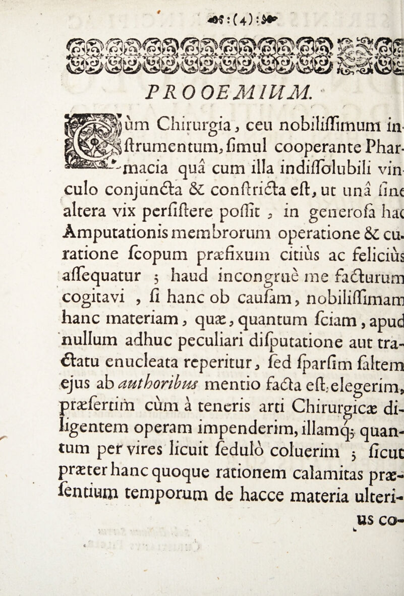 PROOEMIUM. - e*---' um Chirurgia, ceu nobiliflimum in flrumentum, fimul cooperante Phar- --macia qua cum illa indiflolubili vin culo conjundla & conflricla eft, uc una iinc altera vix perfiflere poflit 9 in generofa hac Amputationis membrorum operatione &: cu. ratione fcopum praefixum citius ac felicius aflequatur 5 haud incongrue me fadlurum cogitavi , fi hanc ob caufam, nobiliffimam hanc materiam , qure, quantum fciam, apud nullum adhuc peculiari difputatione aut tra¬ natu enucleata repentur, fed fparflm faitem ejus ab authoribus mentio fadta efl,elegerim, praeferri m cum a teneris arti Chirurgicae di¬ ligentem operam impenderim, illam q^ quan¬ tum per vires licuit fedulo coluerim 5 flcut prster hanc quoque rationem calamitas prae- ientium temporum de hacce materia ulteri¬ us co-