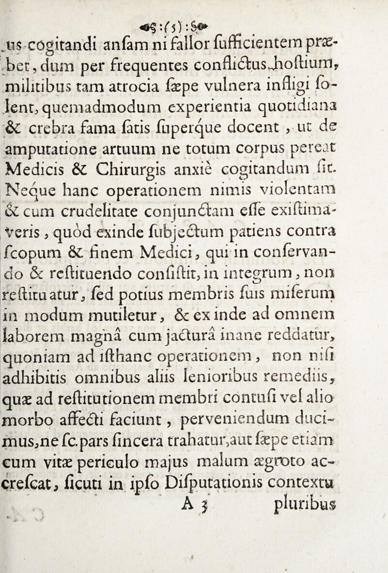 cogitandi anfam ni fallor fufficientem prse- bet, dum per frequentes conflimus Jioftium, militibus tam atrocia faepe vulnera infligi fo- lentj quemadmodum experientia quotidiana ;& crebra fama fatis fuperque docent , ut de amputatione artuum ne totum corpus pereat Medicis & Chirurgis anxie cogitandum fit. Neque hanc operationem nimis violentam & cum crudelitate conjungam e fle exiftima- Veris, quod exinde fubjeckim patiens contra fcopum & fi nem Medici, qui in confervan- do & redimendo conddit, in integrum, non redimatur, fed potius membris fuis miferum in modum mutiletur , & ex inde ad omnem laborem magna cum jactura inane reddatur, quoniam ad lfthanc operationem, non nifi adhibitis omnibus aliis lenioribus remediis, quae ad reditutionem membri conmfi vel alio morbo affedti faciunt, perveniendum duci- mus,nefc.pars (incera trahatui^aut faepe etiam cum vitas periculo majus malum aegroto ac- crefcat, ficuti in ipfo Difputationis contextu A | pluribus