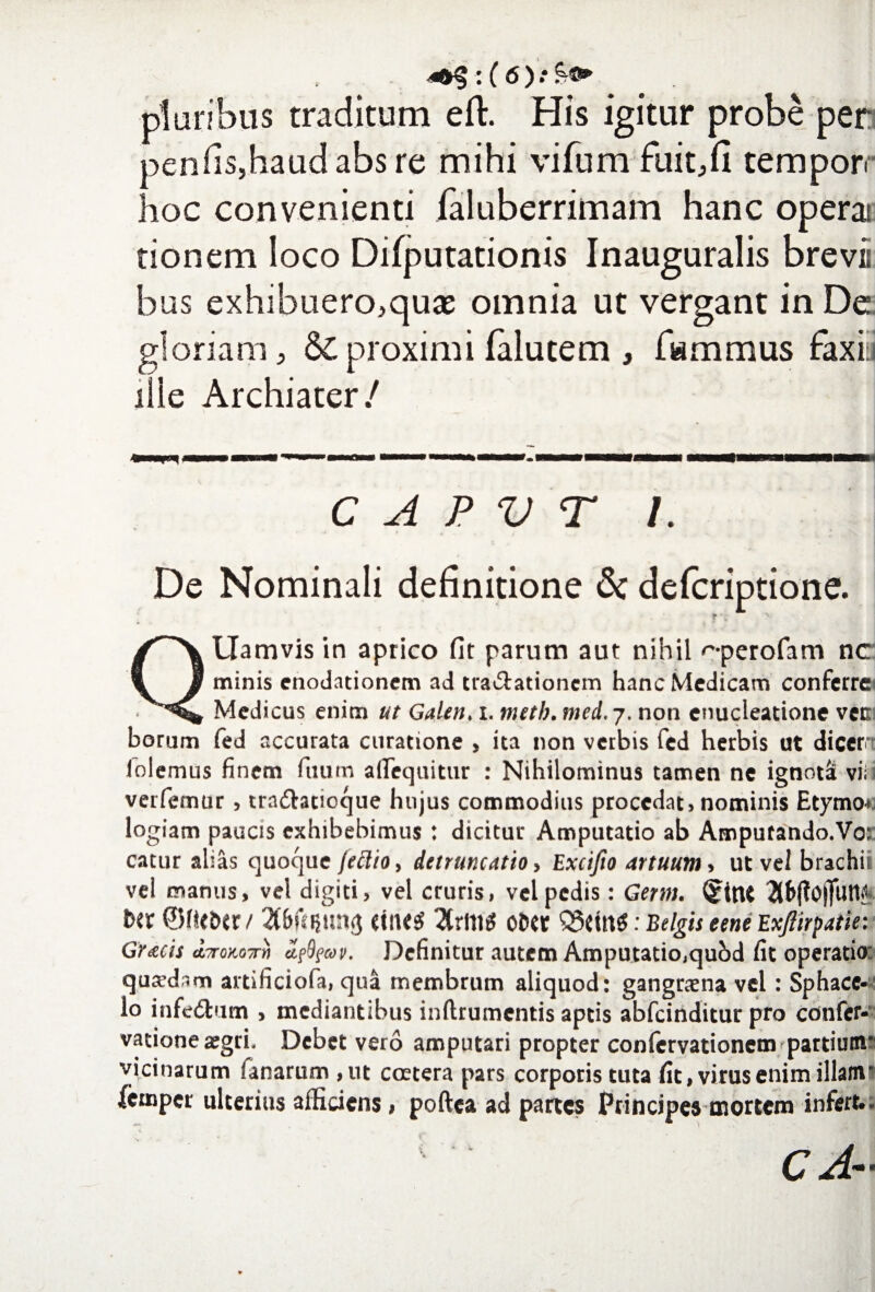 pluribus traditum eft. His igitur probe per peniis,haudabs re mihi vifum fuit.fi temporr hoc convenienti faluberrimam hanc operat tionem loco Difputationis Inauguralis brevii bus exhibuero,quae omnia ut vergant in De gloriam, & proximi falutem , fammus faxiti ille Archiater/ ir—— . ■■■.. !■ ■■ ■■ mm.wmm—wmmmmmmm n i ■ ■ n f i ihh— itu C A P V T 1. De Nominali definitione & defcriptione. f ' QUamvis in aprico fit parum aut nihil ''•perofam nc minis enodationem ad tra&ationcm hanc Medicam conferre Medicus enim ut Galen. i. metb. med. j. non enucleatione vcc borum fed accurata curatione , ita non verbis fed herbis ut dicer (olemus finem fuum afifequitur : Nihilominus tamen ne ignotS vi; verfemtir, tradtatioque hujus commodius procedat> nominis Etymo* logiam paucis exhibebimus : dicitur Amputatio ab Ampufando.Vo: catur alias quoque jeftio, detruncatio, Excifio artuum , ut vel brachii vel manus, vel digiti, vel cruris, vel pedis: Germ. (jftnt 2lfr|to|TuW t>er ©ffiDtr/ 2tr(1l$ ocet : Belgis eene Exjiirpatie: Gracis d^roKOTrh afyav. Definitur autem Amputatio,quhd fit operatio: quadam artificiofa, qua membrum aliquod: gangraena vel: Sphace* lo infe&um , mediantibus inftrumentis aptis abfeinditur pro confer- vatione aegri. Debet vero amputari propter confcrvationem partium* vicinarum fanarum , ut coetera pars corporis tuta fit, virus enim illam’ fernper ulterius afficiens, poftea ad partes Principes mortem infert..