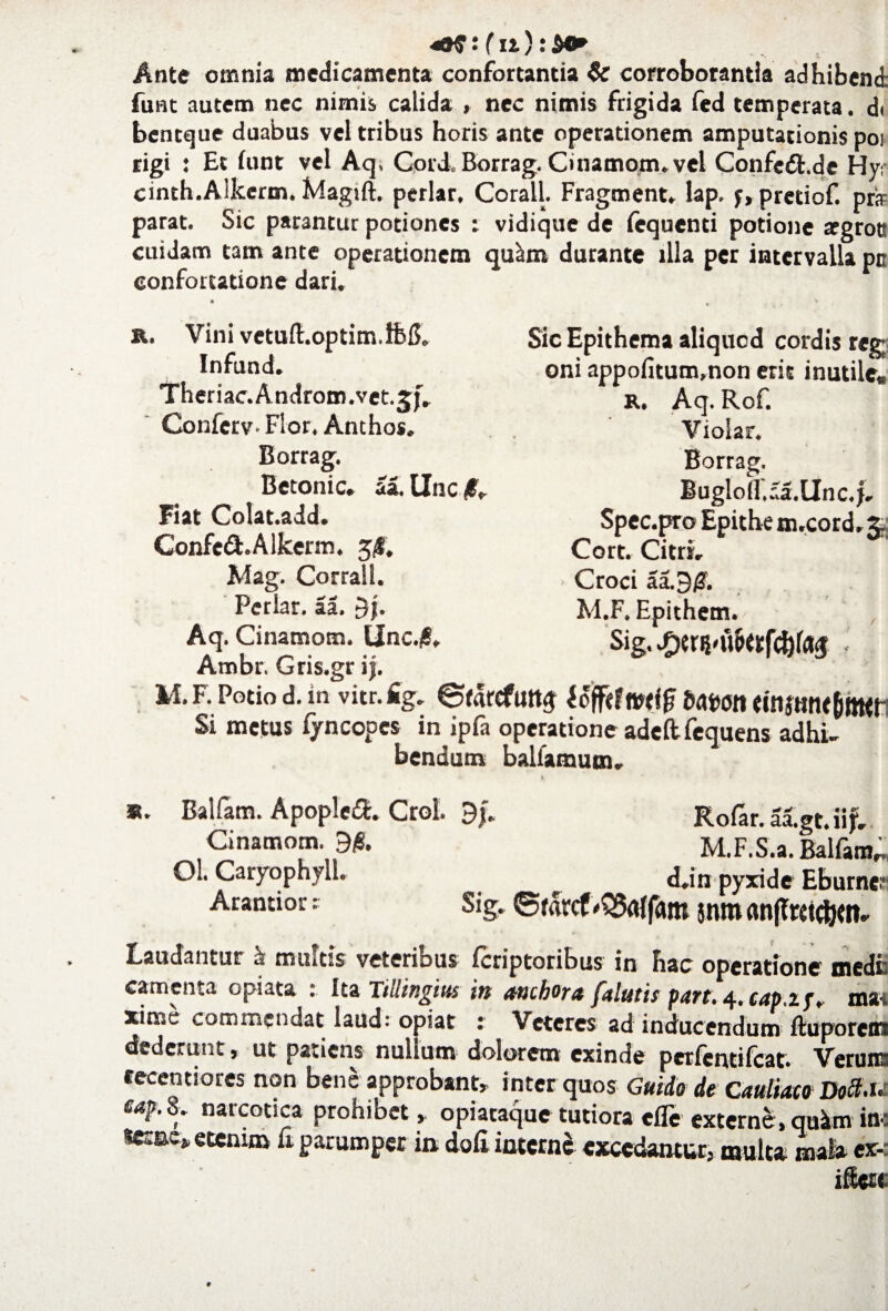 : (n): Ante omnia medicamenta confortantia & corroborantia adhibenti funt autem nec nimis, calida » nec nimis frigida fed temperata, di bentque duabus vel tribus horis ante operationem amputationis poi rigi : Et funt vel Aq, Cord, Borrag. Cmamom. vel Confe6f.de Hy- cinth.Alkcrm. Magift. periar, Corall. Fragment. lap. f, pretiof. prir parat. Sic parantur potiones : vidique de fequenti potione argrott cuidam tam ante operationem qu^m durante illa per intervalla pn confortatione dari. R. Vini vctuft.optim.iM. Infund. Theriac.Andr0m.vet.5f. Conferv- Flor, Anthos, Borrag. Betonic. aa. Une/. Fiat Colat.add. Confe6f.Alkerm. 5f, Mag. Corrall. Periar, aa. Sic Epithema aliquod cordis reg; oni appofitum.non erit inutile» R. Aq. Rof. Violar. Borrag. Bugloll.aa.Unc.f. Spec.pro Epithem.cord.g Cort. Citri» Croci aa.9£. M.F. Epithem. Sig. - Aq. Cinamotn. t|nc./S, Ambr. Gris.gr if. M. F. Potio d. in vitr. fig. ©farefutt^ lofftftwfjf bawn tiiijtitu&jtttt Si metus fyncopes in ipfa operatione adeftfequens adhi¬ bendum baliamum. R. Balfam. Apopleft. Crol. 9f. Rofar.aa.gt. ii f. Cinamotn. M.F.S.a. Balfanv OL Caryophylh <Un pyxjje Eburncr Arantior: Sig, ©farcf'Q3rt{fam $W» Laudantur & multis veteribus feriptoribus in hac operatione medi: camenta opiata : Ita Tiuingius itt anebor4 fstlutis purt. 4, tttpip, mat xime commendat laud: opiat : Veteres ad inducendum ftuporem dederunt, ut patiens nullum dolorem exinde perfentifeat. Veruns cecentiores non bene approbant» inter quos Guido de Cauliato Doct.u Mp.8* naicotica prohibet» opiacaque tutiora efle externe, quimin: sesae» etenim fi parumper in doli interni excedantur, multa mafo ex-