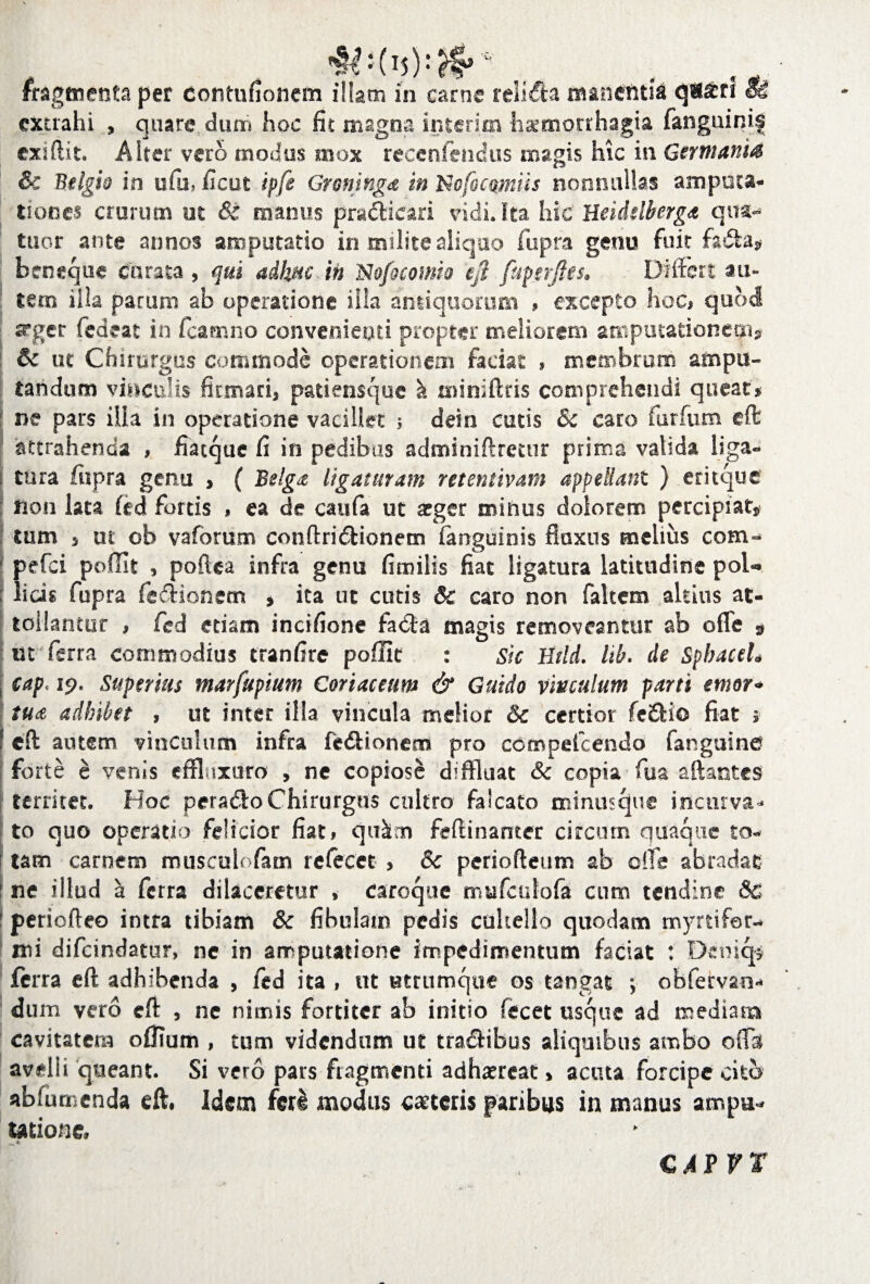 fragmenta per eontufionem illam in carne relida manentia q«£f* Si extrahi , quare, dum hoc fit magna interim haemorrhagia fanguinis exiftit. Alter vero modus mox reeenfendus magis hic in Germanis Sc Belgii in ufu, ficut ipfe Groninga in Ncfocamiis nonnullas amputa¬ tiones crurum ut & manus pra&icari vidi. Ita hic Ueiddberga qua- tuor ante annos amputatio in .milite aliquo fupra genu fuit fada* b en eque curata , qui adhuc in N ofocomio ejl fapjerftes* Differt au» tero illa parum ab operatione illa antiquorum * excepto hoc# quod srger fedeat in fcamno convenienti propter meliorem amputationem? &c ut Chirurgus commode operationem faciat » membrum ampu¬ tandum vinculis firmari, patiensque k miniftris comprehendi queat* ne pars ilia in operatione vacillet ; dein cutis Sc caro furfum effc attrahenda , fiacque fi in pedibus adminiftretur prima valida liga¬ tura fupra genu , ( Belga ligaturam retentivam appellant ) eritque non lata fed fords , ea de caufa ut aeger minus dolorem percipiat* tum , ut ob vaforum conftri&ionetn languinis fluxus melius com- pefei poffit , poftea infra genu fimilis fiat ligatura latitudine pol¬ licis fupra fe&ionem , ita ut cutis & caro non faltem altius at¬ tollantur , fcd etiam incifione fada magis removeantur ab offe 9 ut ferra commodius tranfirc poffit : sic Hrtd. lib. de SphaceL cap' ip. Superius marfupium Coriaceum & Guido vinculum parti emor- tua adhibet , ut inter illa vincula melior & certior fe£Ho fiat i eft autem vinculum infra fe&ionem pro ccmpetcendo fanguine forte e venis effiuxuro , ne copiose diffluat & copia fua aftantes territet. Hoc perado Chirurgus cultro falcato minusque incurva* to quo operatio felicior fiat# qu&m feftinamer circum quaque to¬ tam carnem musculofam refecet > 5c periofteum ab effe abradat ne illud a ferra dilaceretur , caroque mufculofe cum tendine & periofteo intra tibiam & fibulam pedis cultello quodam myrtifer- mi difeindatur, ne in amputatione impedimentum faciat : Deniqs ferra eft adhibenda , fed ita , ut utrumque os tangat ; obfervan** dum vero eft , ne nimis fortiter ab initio fecet usque ad mediam cavitatem oflium , tum videndum ut tradibus aliquibus ambo oflTal avelli queant. Si vero pars fragmenti adhaereat > acuta forcipe cito abfumenda eft. Idem feri modus caeceris paribus in manus ampu¬ tatione. C AVVt