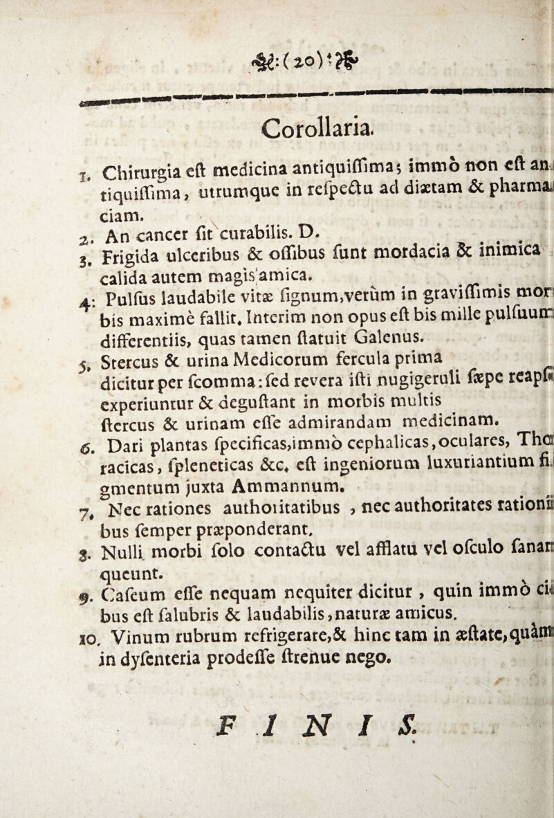 4& (*©)*?$» Corollaria. t. Chirurgia eft medicina antiquiflimaj immo non eft an ' tiquiflima, utrumque in refpeftu ad dixtam & pharman ciam. а. An cancer fit curabilis. D. .... 3. Frigida ulceribus & oflibus funt mordacia Sc inimica calida autem magis amica. _ 4; Pulfus laudabile vitx fignum,verum in graviuimis mor bis maxime fallit, Intcrim non opus eft bis mille pulfuuir differentiis, quas tamen (latuit Galenus. 5. Stercus & urina Medicorum fercula prima dicitur per fcomma*.fed revera ifti nugigeruli fiepe reapfi experiuntur & deguftant in morbis multis ftcrcus & urinam cfie admirandam medicinam. б. Dari plantas fpecificas,immo cephalicas,oculares, Th© racicas, lpleneticas &c, eft ingeniorum luxuriantium fi. gmentum juxta Ammannum. 7, Nec rationes authoiitatibus , nec authoritates rationii bus femper praeponderant. 3. Nulli morbi folo conta&u vel afftatu vel ofculo fanar queunt. x 9. Cafeum effe nequam nequiter dicitur , quin immo cu bus eft falubris & laudabilis,naturae amicus. 10. Vinum rubrum refrigerare,& hinc tam in seftatc,qu&nt in dyfenteria prodefle ftrenue nego. finis.