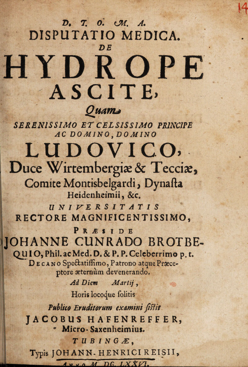 2!^# 71 Om C-./T/1 A* * DISPUTATIO MEDICA. DE HYDROPE ASCITE. * fe QuanL» ' SERENISSIMO ET CELSISSIMO PRINCIPE AC DOMINO,DOMINO LUDOVICO. Duce Wirtembergiae& Tecciae, Comite Montisbelgardi, Dynafta Heidenheimii, &c. UNIVERSITATIS RECTORE MAGNIFICENTISSIMO, IP R JE S I D H JOHANNE CUNRADO BROTBE- jj QU10, Phil.acMed. D* & P.Celeberrimo p. t. Decano Speftatiffimo, Patrono atque Pr^ece* ■j ptore seternuin devenerando. jid Diem Martij, Horis locoque Iblitis i Publico Eruditorum examini fiHit JACOBUS HAFENREFFER,^ • Micro-Saxenheimius» ! T U B I N G M , I Typis JOHANN-HENRICI REISII, J- ;ir nc. rxXi/1. _