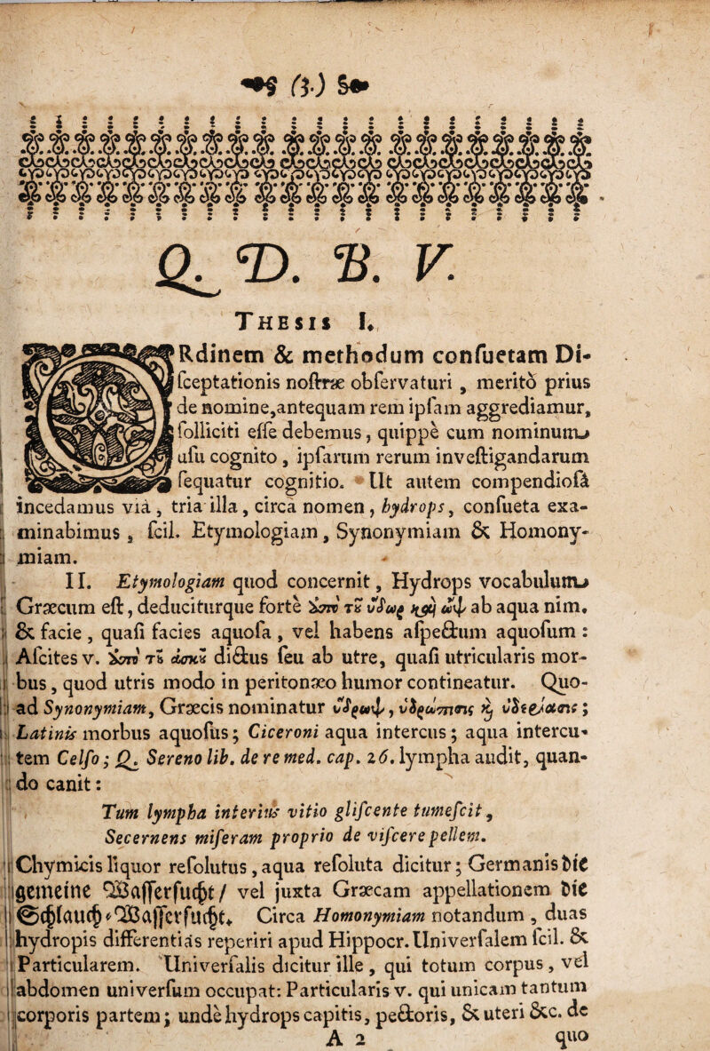 ^ Ci ) &•» _^ _ _VoCWC\!)CwC^ CASCA^C^C^ __ cyD<.YDGYD(,Y0CY3<,p<rp<.Y3^Y3 P<»^'32Y0<iYD (»VS(»Y3CY3<.\'0(;yoc') -- . J. ^ . _ - A . , A , A .A, 06 vh c56 oo wC 22? — ♦•••* ••■••* Oa®- V. Thesis K, Rdinetn & methodum confuetam Di- fceptationis noftrse obfervaturi, merito prius de nomine,antequam rem ipfam aggrediamur, folliciti effe debemus, quippe cum nominunru afu cognito, iprarum rerum inveftigandarum fequatur cognitio. Ut autem compendioft i incedamus via, tria illa, circa nomen, hydrops ^ confueta exa- I minabimus, fcil. Etymologiam, Synonymiam & Homony* miam. * ^ II. Etymologiam quod concernit. Hydrops vocabulunu Grxcum eft, deduciturque forte ^ «4^ ab aqua nim, I & facie , quafi facies aquofa , ve! habens afpe&iim aquofum : !i Afcites V. Tb OATm di<3:us feu ab utre, quafi utricularis mor- ; 1 bus, quod utris modo in peritonj^eo humor contineatur. Quo- 1 i ad Synonymiam^ Graecis nominatur vS^tn\]/, ^ ; morbus aquofiis; Ciceroni aqua intercus; aqua intercu- s tem Celfo; Sereno lih, de re med, cap, %6, lympha audit, quan- i do canit: Tum lympha interiih' vitio glifcente tumefcit. Secernens miferam proprio de vifcerepellem. 'tChymkis liquor refolutus, aqua refoluta dicitur; Germanist>iC iflcmcine QBafferfuc^t/ vel juxta Graecam appellationem ^^e , @C§(aU(§^lSaj|cvfut§t4. Circa Homonymiam notandum , duas ilihydropis differentias reperiri apud Hippocr. Univerfalem fcil. liParticularem. 'Univerfaiis dicitur ille, qui totum corpus, vcl ^llabdomen univerfum occupat; Particularis v. qui unicam tantum :|jcorporis partem; unde hydrops capitis, peQioris, & uteri &c. de A 2 quo