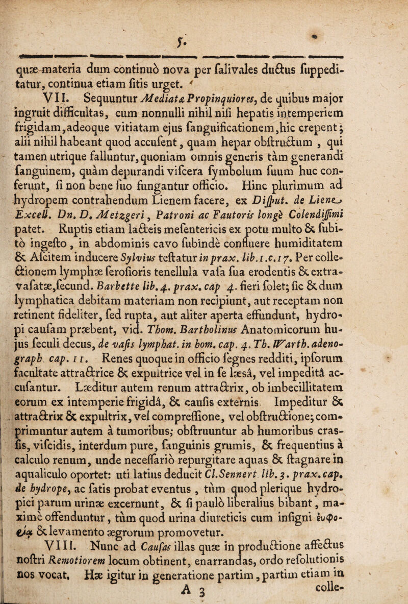 quae^ateria dum continuo nova per falivales duftus fuppedi- tatur, continua etiam fitis urget. ' VI I. SQi^ixuntiir Afediata,Propinquiores^ de quibu!» major ingruit difficultas, cum nonnulli nihil nili hepatis intemperiem frigidam,adeoque vitiatam ejus fanguificationem,hic erepent; alii nihil habeant quod accufent, quam hepar obftruiium , qui ' tamen utrique falluntur, quoniam omnis generis tam generandi fanguinem, quam depurandi vifcera fymbolum fuum huc con¬ ferunt, fi non bene fuo fungantur officio. Hinc plurimum ad hydropem contrahendum Lienem facere, ex Dijput, de Lient^ ExceJl, Dn, D, Metz^eri, Patroni ac Fautoris longi Colendiffiwi patet. Ruptis etiam laOieis mefentericis ex potu multo & fubi- tb ingefto , in abdominis cavo fubinde confluere humiditatem & Alcitem inducere teftaturi»prax, Per colle- fiionem lymphx ferofioris tenellula vafa fua erodentis&extra- vafatx,fecund. Barhette prax, cap 4. fieri folet; fic &dum lymphatica debitam materiam non recipiunt, aut receptam non retinent fideliter, fed rupta, aut aliter aperta effundunt, hydro-» pi caulam prxbent, vid. Tbom, Bartholinus Anatomicorum hu¬ jus feculi decus, de vafis lymphat, in hom. cap. 4, Th, U^arth. adeno- graph. cap, ii. Renes quoque in officio legnes redditi, ipforum facultate attraOrrice & expultrice vel in fe Ixsa, vel impediti ac- cufantur. Lxditur autem renum attra&rix, ob imbecillitatem eorum ex intemperie frigidi, & caufis externis Impeditur & attraftrix & expultrix, vel compreflione, vel obftruftione;com- [ primuntur autem a tumoribus; obftruuntur ab humoribus cras- 1 fis, vifeidis, interdum pure, fanguinis grumis, & frequentius a I calculo renum, unde neceffarib repurgitare aquas & ftagnare in i aqualiculo oportet: uti latius deducit CLSennert. Uh, s. prax.cap» ! de hydrope^ ac fatis probat eventus , tum quod plerique hydro-^ I pici parum urinx excernunt, & fi paulo liberalius bibant, ma- i| xime offenduntur, tum quod urina diureticis cum infigni I tiqt & levamento xgrorum promovetur, i VIII. Nunc ad Caufas illas qux in produftione affeftus li noftri Remotiorem locum obtinent, enarrandas, ordo refblutionis i nos vocat, Hx igitur in generatione partim, partim etiam in A 3 colle-