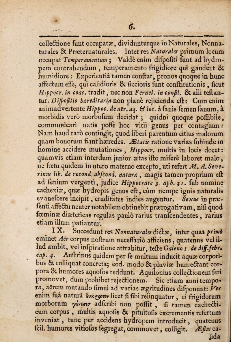 colleSiione funt occupatae, dividunturque in Naturales, Nonna- turales & Praeternaturales. Inter res Naturales primum locum occupat Temperamentum; Valde enim difpofiti funt ad hydro¬ pem contrahendum , temperamento frigidiore qui gaudent & humidiore : Experlentii tamen conftat, pronos quoque in hunc alFeftum efle, qui calidioris & liccioris funt conftitutionis , ficut Hippocr. in coac» tradit, nec non Fernei, in eonfil. & alii teftan- tur. Dijpojitio hareditaria non plane rejicienda eft; Cum enim animadvertente Hippec. de aer, aq. & loc, a fanis femen fanum, a morbidis vero morbofum decidat ; quidni quoque poffibile, communicari natis poffe hoc vitii genus per contagium: Nam haud raro contingit, quod liberi parentum citius malorum quam bonorum hant haeredes. Mtatis ratione varias fubinde in homine accidere mutationes , Hippocr, multis in locis docet: quamvis etiam interdum junior aetas ifto mifere laboret malo > ne fcetu quidem in utero materno excepto, uti refert Af, A, Seve* Tinus lih, de recond, ahfcond, natura , magis tamen proprium eft ad fenium vergenti, judice Hippocrate ^ aph, 5/. fub nomine cachexiae, quae hydropis genus eft, cum nempe ignis naturalis evanefeere incipit, cruditates indies augentur. Sexus in prae- fenti affeftu neuter notabilem obtinebit praerogativam, nifi quod fceminae diaeteticas regulas paulo rarius tranicendentes, rarius etiam illum patiantur. IX. Succedunt res Nonnaturales diftae, inter quai primh eminet Aer corpus noftrum neceflario afficiens, quatenus vel il¬ lud ambit, vel infpiratione attrahitur, tefte Galeno i. de diff,febr» cap, Auftrinus quidem per le multum inducit aquae corpori¬ bus & colliquat concreta; eod. modo & pluviae humeftant cor¬ pora & humores aquofos reddunt. Aquilonius colleftionem feri promovet, dum prohibet rejeftionem. Sic etiam anni tempo* ra, aerem mutando limul ad varias aegritudines difponunt: Vet enim fii4 naturi licet fi fibi relinquatur , ei frigidorum morborum yinn<r adferibi non poffit , fi tamen cachefti- cum corpus , nfiultis aquofis & pituitofis excrementis refertum inveniat, tunc per accidens hydropem introducit, quatenus fcil. humores vitiofos fegregat, commovet, colligit, ^ftas ca-