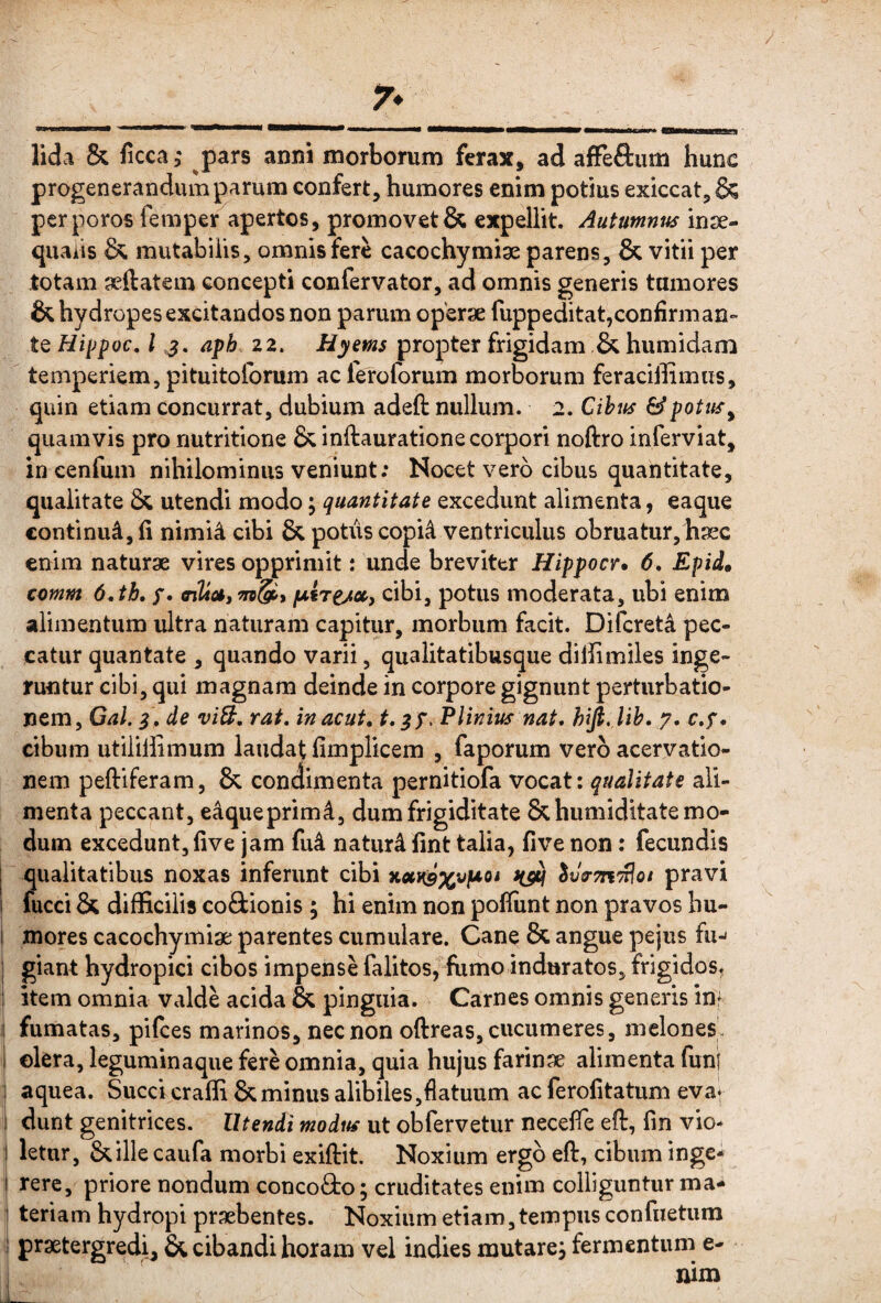 lida & ficca,' pars anni morborum ferax, ad afFeftum hunc progenerandum parum confert, humores enim potius exiccat, & perporos femper apertos, promovet & expellit. Aututnnits inse- quaiis & mutabilis, omnis fere cacochymise parens, & vitii per totam seftatem concepti confervator, ad omnis generis tumores & hydropes excitandos non parum operae fuppeditat,confirman¬ te Hippoc, l afh 22, Hyms propter frigidam & humidam temperiem, pituitoforum acleroforum morborum feraciffimns, quin etiam concurrat, dubium adeft nullum. 2. Cihtts &potits^ quamvis pro nutritione & inftauratione corpori noftro inferviat, in cenfum nihilominus veniunt; Nocet vero cibus quantitate, qualitate utendi modo; quantitate excedunt alimenta, eaque continui, fi nimi4 cibi & potiiscopi^ ventriculus obruatur, hasc enim naturae vires opprimit: unde breviter Hippocr» 6, Epid» comm 6.th, f, (nlda, & i cibi, potus moderata, ubi enim alimentum ultra naturam capitur, morbum facit. Difcreti pec¬ catur quantate , quando varii, qualitatibusque diffimiles inge¬ runtur cibi, qui magnam deinde in corpore gignunt perturbatio¬ nem, Gal. q, , de viB, rat, inacut, FUnius nat, hifi. lih, y. c.f. cibum utililiimum laudat flmpHcem , faporum vero acervatio¬ nem peftiferam, & condimenta pernitiofa vocat: qualitate ali¬ menta peccant, e4queprimd, dum frigiditate &humiditate mo¬ dum excedunt, five jam fu4 naturi fint talia, five non: fecundis qualitatibus noxas inferunt cibi x«Hi9%v]uoi 5Jj-ttittIo/ pravi fucci & difficilis coSionis ; hi enim non poffiint non pravos bu- 1 mores cacochymiae parentes cumulare. Cane & angue pejus fu^ I giant hydropici cibos impense falitos, fumo induratos, frigidos. ; item omnia valde acida & pinguia. Carnes omnis generis inf I fumatas, pifces marinos, nec non oftreas, cucumeres, melones. 1 olera, leguminaque fere omnia, quia hujus farinae alimenta funf 1 aquea. Succi craffi & minus alibiles,flatuum ac ferofitatum eva* i dunt genitrices. Utendi modus ut obfervetur necefle eft, fin vio- letur, &illecaufa morbi exiftit. Noxium ergo eft, cibum inge- I rerc, priore nondum concoQio; cruditates enim colliguntur ma- 1 teriam hydropi praebentes. Noxium etiam, tempus confnetum i praetergredi, & cibandi horam vel indies mutarej fermentum e-