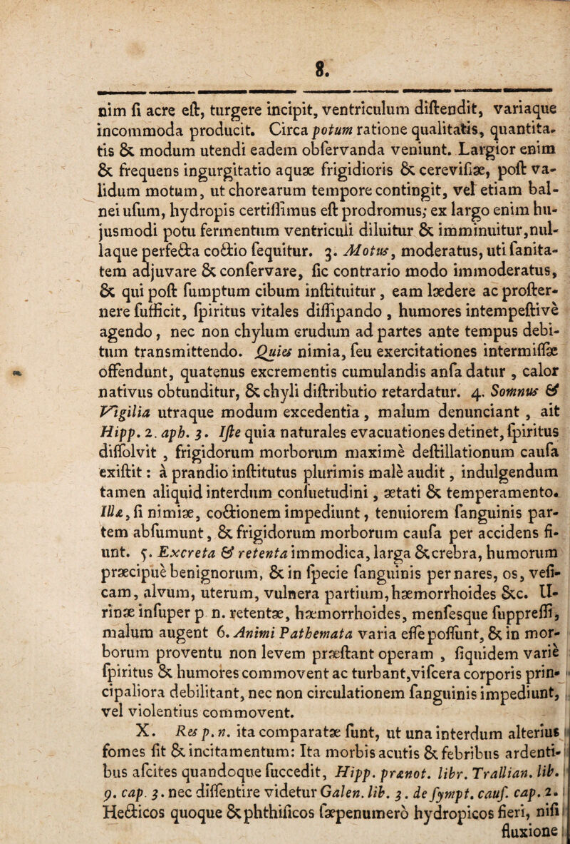 nim fi acre eft, turgere incipit, ventriculum diftendit, variaque incommoda producit, Circa potum ratione qualitatis, quantita^ tis & modum utendi eadem obfervanda veniunt. Largior enim & frequens ingurgitatio aquae frigidioris & cerevifiae, poft va¬ lidum motum, ut chorearum tempore contingit, vet etiam bal¬ nei ufum, hydropis certiffimus eft prodromus; ex largo enim hu¬ jusmodi potu fermentum ventriculi diluitur & imminuitur,nul¬ laque perfefta co9:io fequitur. 3. Mottts^ moderatus, utifanita- tem adjuvare &confervare, fic contrario modo immoderatus, & qui poft fumptum cibum inftituitur, eam laedere ac profter- iiere fufficit, Ipiritus vitales difiipando , humores intempeftive agendo, nec non chylum crudum ad partes ante tempus debi¬ tum transmittendo. Quies nimia, feu exercitationes intermiflae offendunt, quatenus excrementis cumulandis anfa datur , calor nativus obtunditur, & chyli diftributio retardatur. 4, Somnus ^ Vtgilia utraque modum excedentia, malum denunciant , ait Hipp, 2. aph. 3. Ifte quia naturales evacuationes detinet, fpiritus diflblvit , frigidorum morborum maxime deftillationum caufa exiftit: a prandio inftitutus plurimis male audit, indulgendum tamen aliquid interdum conluetudini, aetati & temperamento*, ///x,fi nimiae, coftionem impediunt, tenuiorem fanguinis par¬ tem abfumunt, & frigidorum morborum caufa per accidens fi¬ unt. Excreta & retenta immodica, larga &crebra, humorum praecipue benignorum, &in ipecie fanguinis per nares, os, vefi- cam, alvum, uterum, vulnera partium,haemorrhoides &c. II- rinae infuper p n. retentae, haemorrhoides, menfesque fupprefli, malum augent 6. Animi Pathemata varia efiepofliint, & in mor¬ borum proventu non levem praeftant operam , fiquidem varie fpiritus & humores commovent ac turbant,vifcera corporis prin* ' cipaliora debilitant, nec non circulationem fanguinis impediunt, vel violentius commovent. X. Res p, n, ita comparatae funt, ut una interdum alterius 1 fomes fit & incitamentum: Ita morbis acutis & febribus ardenti- ' bus afeites quandoque fuccedit, Hipp. pranot. lihr. TraUian. lih. ‘ p. cap. nec difientire videtur Galen. lih. ^. de fympt. cauf. cap, 2. fieri, nifii fluxione; Heaicos quoque Sephthificos taepenumero hydropicos