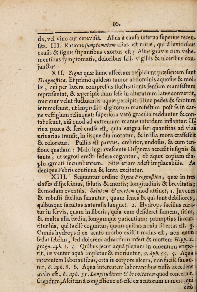 da, vel vino aut cerevifi^. Alius a caufa interna fuperius recen- fita. III. Rationefymptomatum alius eft mitis, qui a levioribus caufis & fignis ftipantibus exortus eft; Alius gravis cum vehe¬ mentibus fymptomatis, doloribus fcii. vigiliis & ulceribus con- junflius. XII. Signa qax hunc affeOium refpiciuntprsefentem funt Diagnoftica, Et primo quidem tumor abdominis aa^uofus & mol¬ lis 5 qui per latera compreffiis fluftuationis fenfum manifeftum reprsefentat, & aeger ipfe dum fele in alterutrum latus convertit, murmur velut fluSuantis aquae percipit: Hinc pedes & fcrotum intumefcunt, ut imprcflio digitorum manifeftum poft fe iri car¬ ne veftigium relinquat: fuperiora vero gracilia redduntur &con- tabefcuntjnifi quod ad extremum manus interdum inflantur: rina pauca & krl crafla eft, quia exigua feri quantitas ad vias urinarias tranfit, in iisque diu moratur, & in illa mora craflefcit & coloratur. Pulfus eft parvus, crebrior, undofus, & cum ten- fione quadam : Malo ingravefcente Difpnoea accedit infignis & tanta, ut aegroti erefti fedcre cogantur, ob aquae copiam dia¬ phragmati incumbentem. Sitis etiam adeft implacabilis. Ac denique Febris continua & lenta excitatur. XIII. Scc^mniur ordmQ Signa Prognojlica^ quae in tres. «laflTes difpefcimus, fallitis & mortis; longitudinis & brevitatis;, & modum eventus. Salutem & mortem quod attinet, i. Juvenes ii & robufti facilius fanantur, quam fenes & qui funt debiliores, quibusque facultas naturalis languet. 2. Hydrops facilius cura--< tur in fervis, quam in liberis, quia cum defideret famem, litim, & multa alia taedia, longamqiie patientiam; promptius fuccur- -• ritiir his, qui facile coguntur, quam quibus noxia libertas eft. 3. Omnis hydrops fi ex acuto morbo exiftit malus eft, non enim ; fedat febrim , fed dolorem admodum infert & mortem Hipp. 2, progn, apb, i. 4. Qjiibus jecur aqua plenum in omentum crupe- ■ rit, iis venter aqu4 impletur & moriuntur, 7. dpb, yy. Aqiu i intercutem laborantibus, orta in corpore ulcera, non facile fanan-1 tur, 6. apb. S, 6, Aqua intercutem laborantibus tufiis accedens } malo eft, 6, apb» »Longitudinem & brevitatem cpi\odconQtxn\t^ tiendum,Afcitem a congeftione no effe ex acutorum numero,qui ‘ cito: