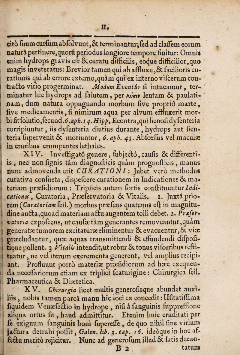 cito fuum curliim abfblvunt,& terminanturjled ad claflem eorum , naturi pertinere,quoru periodus longiore tempore finitur: Omnis 1 enim hydrops gravis eft & curatu difficilis, eoque difficilior,quo 1 magis inveteratus: Brevior tamen qui ab affliixu,& facilioris cu- ! rationis qui ab errore extcrno,quam qui ex iifterno vilcerum con- I traiio vitio progerminat. Modum Eventus ii intueamur, ter- t minatur hic hydrops ad falutem, per hvtny lentam & paulati- i nam, dum natura oppugnando morbum five proprid marte ^ i five medicamentis,fi nimirum aqua per alvum effluxerit mor- i bi fitfolutiojfecund.^^.^p^. fEcontra,quilienofidyfenteria i corripiuntur, iis dyfenteria diutius durante , hydrops aut lien- ] teria fupervenit Sc moriuntur ^ 6, a^h, 4^, Abfcefliis vel maculae i in cruribus erumpentes lethales. XIV. Inveftigato genere, fubjeQ:6,caufis & differenti- \ is , nec non fignis t4m diagnofticis quam prognofticis , manus nunc admovenda erit CURATI0NI: Jubet vero methodus f curativa confueta, dispefcere curationem in Indicationes & ma* ^ teriam praefidiorum : Triplicis autem fortis conftituuntur i , Curatoria, Prsefervatoria & Vitalis, i. Juxtiprio- ) rQm(Curatoriamfcil.) morbus praefens quatenus eft in magnltu- i dineau8:a,quoad materiam aftu augentem tolli debet. 2* Pr^fer^ ' vatoria expofcens, ut caufae tam generantes removeantur,quam j generatae tumorem excitaturae eliminentur & evacuentur viae praecludantur, quae aquas transmittendi & effundendi difpofi- : i tione pollent. in tendit,ut robur & tonus vifceribus refti- !i tuatur, ne vel iterum excrementa generent, v^l amplius recipi* : i ant. Profluunt porro materiae praefidiorum ad haec exeqiien- I: da neceffariorum etiam ex triplici fcaturigine: Chirurgica fcil. !ii Pharmaceutica & Diaetetica. X V. Chirurgia licet multis generofisque abundet auxi- II liis , nobis tamen parc4 manu hic loci ea concedit: llfitatiffima ' I fiquidem Venaefedio in hydrope , nifi 4 fanguinls fupprefiione i! aliqua ortus fit, haud admittitur. Etenim huic cruditati per fe exiguum fanguinis boni fuperefle , de quo nihil fine virium {‘aftura detrahi poffit, Galen. lih» 5. cap, 16. idebque in hoc af- eftu merito rejicitur. Nunc ad generofum illud & latis decan- 1 B 2 , tatum