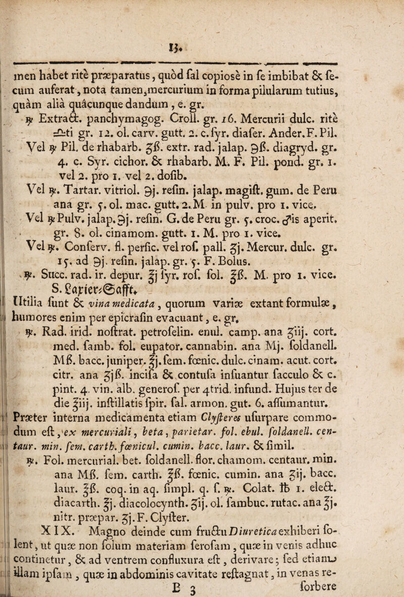 •.. ■ I ■! '' '  *■■ ■ I I I > 1. inen habet rite praeparatus, quod fal copiose in fe imbibat & fe- I cum auferat , nota tamen,mercurium in forma pilularum tutius, , quam alia quacunque dandum , e. gr. ^ ExtraS:, panchymagog. Croll. gr. i6. Mercurii dulc. rite =G:ti gr. 12. ol. carv. gutt 2. c.lyr. diafer. Ander.F. Pii. Vel 9/ Pii de rhabarb. g'F. extr. rad. jalap. 96. diagryd, gr. 4. c. Syr. cichor. & rhabarb. M. F. Pil.-pond. gr, i. vel 2. pro I. vel 2. dofib. Vel 9^. Tartar. vitriol. 9j. refin. jalap. magift. gum. de Peru , ana gr. 5-. ol. mac. gutt. 2,.M in pulv. pro i. vice. Vel 9iPulv. jalap.9j. refin. G. de Peru gr. 5. croc. cj^is aperit, ' gr. 8. ol. cinamom. gUtt. i. M. pro i. vice. Vel9^, Conferv. fi. perfic. vel rof. pali. gj.Mercur. dulc. gr. 15-. ad 9j, refin. jalap. gr. '9. F. Bolus. . 9f. Succ. rad. ir. depur. fyr, rof. fol. M. pro 1. vice. S. gapfenSaffu ^ tl Utilia liint & 3 quorum variae extant formulae, I!) humores enim per epicfafin evacuant, e. gr, 9^. Rad. irid. noftrat. petrofelin. enul. camp. ana Jiij. cort. I med. famb. fol. eupator. cannabin. ana Mj. foldanell. i Mfi. bacc. juniper. ^j.fem. fcenic. dulc. cinam. acut cort. I citr. ana Jjfi. incifa & contufa infuantur facculo & c. pint. 4. vin. alb. generof. per 4trid, infund. Hujus ter de i die |iij, inftillatis fpir. fal. armon. gut. 6. afliimantur. j| Praeter interna medicamenta etiam Clyfieres ufiirpare commo¬ li dum eftpex mercuriali ^ heta, parietar. foL ehuL foldanell. cen~ M tauT. min. fem, carth.fosnicul. cumtn. haec, laur. &fimil. 9^. Fol. mercurial. bet. foldanell. fior. chamom. centaur. min. ana Mfi. fem. carth. fcenic. cumin. ana gij. bacc. laur. coq. in aq. fimpl. q. f. 9^. Colat. Ib i. eleft. diacarth. ^j. cfiacolocynth. Jij. ol. fambuc. rutae, ana |j. nitr. praepar. gj.F. Clyfter. ^ XIX. Magno deinde cum fruSruexhiberi fo- lent, ut quae non folum materiam ferofiim, quae in venis adhuc ii continetur, & ad ventrem confiuxura efi:, derivare; fed etianu illam ipfaiu , qu3e in abdominis cavitate reftagnat, in venas re- i E g forbere