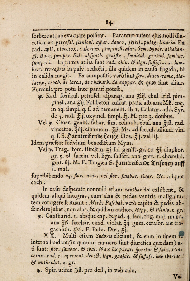 forbere atque evacuare poflimt. Parantur autem ejusmodi diu¬ retica ex petrofeL fosnicuL ajpar, dauco, fefeli ^ puleg. Unaria. Ex rad. apii, vincetox. valerian. pimpinsU. afar. Sem. hyper. alkeken» gi. Bacc.juniper. Sale ahfynth, genifia , fosnicul. gratiol. famhuci juniperi. Inprimis utilia funt rad. chin. & lign. fafafras ac lum~ \rici terrefires in pulv. redafti, illa quidem in caufa frigida, hi in calida magis. Ex compolitis ver61untJj>ec. diaeurcuma,dia^ lacca, troch. de lacca, de rbaharh. de eappar. & quse funt alia-?. Formula pro potu hacc parari poteft, Tp. Rad. foenicul. petrofel. alparag. ana Jiij. ebul. irid. pim- pinell. ana §ij. FoLbeton. cufcut. prafs. alb.ana MjS. coq. in aq. fimpl. q. f. ad remanent, fb i. Colatur. add.Syr, de f. rad. |ij. oxymel. fimpl. |j. M. pro 3. dofibus. Vel 9?. Ciner. genift. fabar, fim. columb. ebul. ana ^jfi. rad. vincetox. |iij. cinamom. Ms. ad faccul. alFund. vin. q. f. S. |)arntvei6ent)e Eauje Dos. |ij. vel iij. Idem praeftat lixivium benedi&um Myns. Vel 9^. Trag. ftom. Eirckm. Jj. fal. genift. gr. 10. ^ij diaphor, gr. ol. fuccin. Vel. lign. fafiafr. ana gutt. i. chserefol. giut. iij. M. F. Tragaea S. §arnttei6ent)e ^infenep^auff i,maU fuperbibendo aq, fior. acac. vel flor, famhuc. linar, ^c. aliquot cochl. In cafu defperato nonnulli etiam cantharides exhibent, & quidem aliqui integras, cum alas & pedes ventris malignita¬ tem corrigere ftatuant: Mich. Pafchal, vero capita & pedes ab- feindere jubet, non alas, & quidem authore Hipp. & Plinio, e. gr. 9?. Cantharid. i. absque cap. 8^ped. 4. fem.frig. maj. mund. ana facchar. cand. violat, ^ij gum. ceralbr. aut tra- gacanth. Jvj. F. Pulv. Dos. Jj. _ X X. Multi etiam Sudores eliciunt, & cum in finem W interna laudant('in quorum numero funt diuretica quaedam) u- ti funt : fior. famhuc. h' ehul. & ex his parati Jfiiritus & /ales. Vin» fetox. rad. f. aperient, deco^. lign. guajd^ ^fajfafr. imo tberiac. & mithridat. e. gr. f. Spir. urinae pro dofi, in vehiculo. Vcl