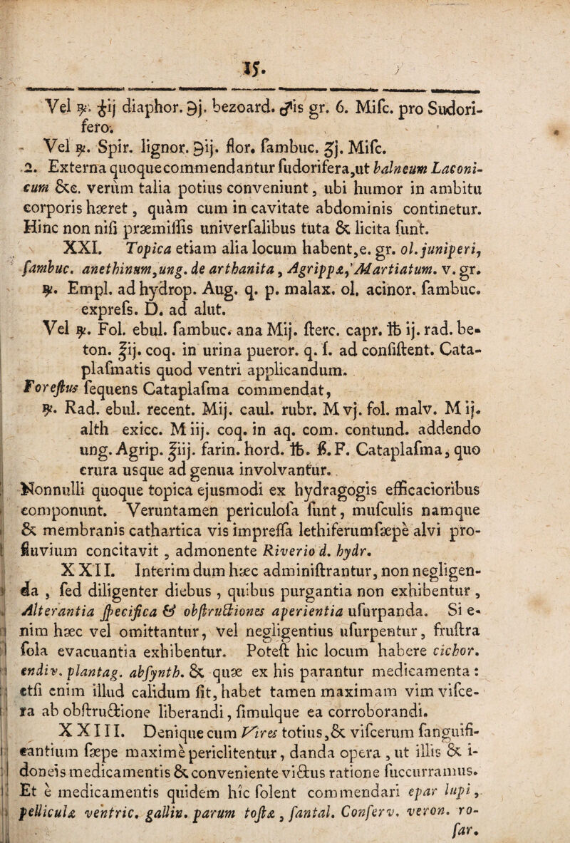 i 1$. r Vel diaphor. 9j. bezoard. c?*is^gr» 6. Mifc, pro Sudori¬ fero. - Vel 9^. Spir. lignor. 9ij. flor, fambuc. Mifc. .2. Externa quoquecommendantiir fudorifera,ut balneum Laconi¬ cum &e. verum talia potius conveniunt, ubi humor in ambitu corporis haeret, quam cum in cavitate abdominis continetur. Hinc non nili praemiffis univerfalibus tuta & licita funt. \ XXI, Topica etiam alia locum habent^e. gr. ol.juniperij ' fambuc, anethinum^ung, de arthanita, AgrippafMartiatum, v. gr. - Empl. adhydrop. Aug. q. p. malax. ol, acinor. fambuc. exprefs. D. ad aliit. Vel FoL ebul. fambuc.- ana Mij. fterc. capr. Ife ij. rad. be- i ton. |ij. coq. in urina pueror. q. f. ad confiftent. Cata- plafmatis quod ventri applicandum. forefius fequens Cataplafma commendat, 9^. Rad. ebul. recent. Mij. caul. rubr. Mvj.fol. malv, Mij. alth exicc. Miij. coq. in aq. com. contund. addendo ung. Agrip. |iij. farin. hord. tfe. :8.F. Cataplafma, quo ' crura usque ad genua involvantur, ! Nonnulli quoque topica ejusmodi ex hydragogis efficacioribus » componunt. Veruntamen periculofa funt, mufculis namque I & membranis cathartica vis imprefla lethiferumfaepe alvi pro- t fluvium concitavit, admonente Riverio d. hydr. XXII. Interimdumhjjec adminiftranturjnonnegligen- ii da , fed diligenter diebus , quibus purgantia non exhibentur , Alterantia jpeeijica & ohfiruBiones aperientia ufurpanda. Si e« 1 nim hsec vel omittantur, Vel negligentius ufurpentur, fruftra - fola evacuantia exhibentur. Potefi hic locum habere cichor, endiv, plantag. abfynth, & qiiae ex his parantur medicamenta: ctfi enim illud calidum fit, habet tamen maximam vimvifce- i ra ab obftruQrione liberandi, fimulque ea corroborandi. XXIII. Denique cum P^ires totius ,& vifceriim fangiiifi- I eantium fsepe maximepericlitentur, danda opera , ut illis & i- ; I doneis medicamentis & conveniente vi8;us ratione fuccurranuis. I'i Et e medicamentis quidem hic folent commendari epar lupi,. pellicula vehtric, gallin, parum tojla, fantaL Conferv, veron, ro- [J far^ •jil