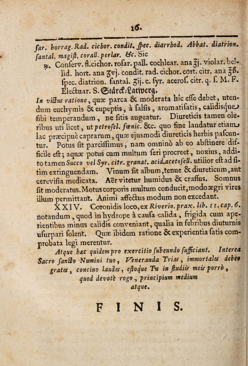 . 1<S. --— far. lorrdg.RaL cichor. condit. Jpec. diarrhod. Ahhat. diatrion. fantaL magift.coraU. periar. &c.Sic - V , . , 19;. Conferv. fl.cichor. rofar. pati cochlear, ana |j. violar. bel- Bd. hort ana gvj. condit rad.cichor,cOrt citr, ana fpec, diatrion. fantal gij. c, fyt, aceroft citr. q. f. M. F. Eleauar. S.@tdrce?£atit)etg. lii viBifs ratione^ quse parca ^ moderata hic efte debet^ uten¬ dum euchymis &eupeptts, a falfis, aromatifatis^ calidisque.^ fibi temperandum , ne litis augeatur. Diureticis tamen ole¬ ribus uti licet ^ Mt petrofel. fosnic. Scc» quo Bne laudatur etiaiiu lac praecipue caprarum, quae ejusmodi diureticis herbis pafcun- tur. Potus Iit paTciffimus, nam omnino ab eo abftinere dif¬ ficile eft; aquae potus cum multum feri procreet, noxius, addi¬ to tamen S«cco vel Sjr. citr^ granat, acid.acetofeU. utilior eftadli- tim extinguendam. ^Vinum Bt album,tenue & diureticum ,aut cerevilia medicata. Aer vitetur humidus 'Sc craflus. Somnus fit moderatus.MotuscoTporis mhltum conducit,modo aegri vires illum permittant* Animi aBeOais modum non excedant. XXIV* Coronidis loco,ex Riverio. prax. lih. 11. cap. 6, notandum , quod in hydrope a caufa calida , frigida cum ape-, rientibus minus calidis conveniant, qualia in febribus diuturnis ufurp ari folent. Qiix ibidem ratione & experientia fatis com¬ probata legi merentur. - At^ue hac quidetnpro exercitiofuheundo fufficiant. Interea Sacro fanBo Nutntni tuo, Veneranda Trias, immortales deheo grates ^ concino laudes ^ ejioque Tu in fiudiis meis porrh ^ quod devoti principium medium atque. FINIS.