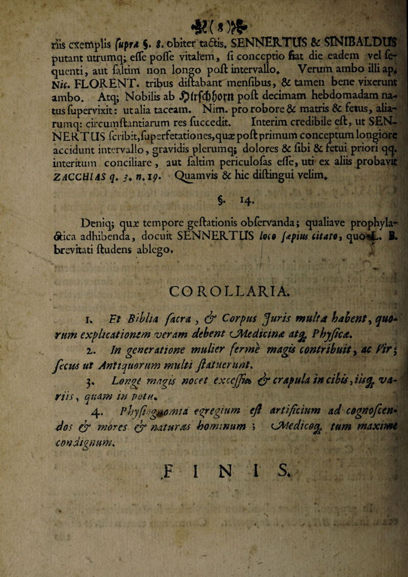 rSs exemplis fuprd §» S, obiter taais. SENNEKTUS 8c SINIBALDUS putant utrumq; efle pofle vitalem, 11 conceptio fiat die eadem ycl fe- quenti, aut faltim non longo pofl intervallo^ Verum ambo illi ap* N/f. FLOKENT. tribus diftabanr menfibus, & tamen bene vixerunt ambo. Atq; Nobilis ab ^(rfcfejom poft decimam hebdomadam lu- I tus fupervixit: ut alia taceam. Nim. pro robore & matris 6c fetus, alia- rumcj: circumftantiarum res fuccedit. Interim credibile eft, ut SEN- NERTUS fcribitjfaperfetationesjqusepoftprimum conceptum longiore accidunt intervallo, gravidis plerumq; dolores & libi & fetui priori qq. interitum conciliare, aut laltim periculolas elle, uti ex aliis probavit ZACCHUS (/♦ n, ip» ' Q^mvis & hie diftingui velim* §• 14* Deniq; qux tempore geftationis obfcrvanda; qualiave prophyla- <5i:ica adhibencla, docuit SENNEKTLIS Iqcq {apius citato^ quoii-. B. brevitati ftudens ablego. COROLLARIA. I. F/ Bihha faerx , ^ Corpus Jurss multa hahent^ quO» rum expliciUionzm veram debent ^Medicina atq^ Phjfiea^ 1, In generatione multer fer me magis contribuit^ ac f^ir*^ fecus ut Antiquorum multi Jlatuerunt, 3» Longe magis nocet excejjut ^ crapula tncibistiUgjVa* r riis, quam in potu^ 4. Phyftogssomtd egregium eft artificium ad cognofeen* dos ^ mores (x naturas hominum > Cdtedico^ tum maximi condignum, .F i N i