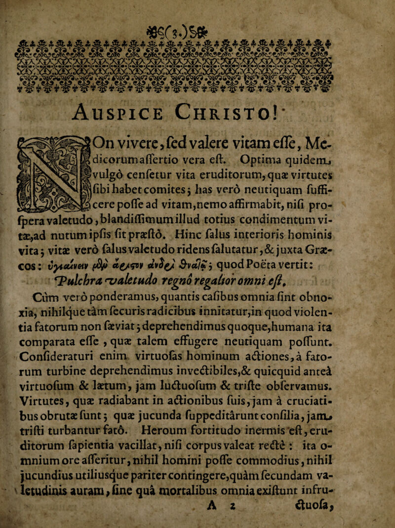 On vivere, fed valere vitam efle, Me- dicorumaflertio vera eft. Optima quidem, vulgd cenfetur vita eruditorum, quae virtutes fibi habet comites j has vero netitiquam fuffi- cerepoflead vitam,nemo affirmabit, nifi pro- fpera valetudo, blandiflimumillud totius condimentum vi¬ tae,ad nutum ipfis fitpraeftd. Hinc falus interioris hominis vita $ vitae vero falus valetudo ridens falutatur,&juxta Grae¬ cos: vpietivGtv 3-vetjZ j quod Poeta vertit: ^Pulchra valetudo regno regaltor omni e fi, Cum vero ponderamus, quantis cafibusomnia fint obno¬ xia, nihilque t&m fecuris radicibus innitatur,in quod violen¬ tia fatorum non faeviat 5 deprehendimus quoque,humana ita comparata efle , quae talem effugere neuriquam poflunt. Confideraturi enim virtuofas hominum adiones,a fato¬ rum turbine deprehendimus inve<ftibiles,& quicquid antei virtuofum & laetum, jam ludluofutn & trifte obfervamus. Virtutes, quae radiabant in aftionibus fuis, jam a cruciati¬ bus obrutae funt 5 quae jucunda fuppeditarunteonfilia, jam# trifti turbantur fat6. Heroum fortitudo inermis 'eft, eru¬ ditorum fapientia vacillat, nifi corpus valeat redle : ita o- mniumoreafleritur,nihil homini pofle commodius,nihil jucundius utiliusque pariter contingere,quam fecundam va¬ letudinis auram*fine qua mortalibus omnia exiftunt infru- A z ituofa,