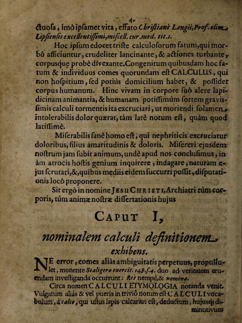 (ftuofa, imo ipfamet vita, efFato Chrtftiani Langii}Profrelim^ Lipfienfts excellentiffim^mifcell. cur.med. tit.i. Hoc ipfum edocet trifte calculoforum fatum,qui mor- b6 afficiuntur,crudeliter lancinante,& a&iones turbanteY corpusque prob£dfvexante.Congenitum quibusdam hoc fa¬ tum & individuus comes quorundam eft CALCULUS , qui non hofpitium,fed potius domicilium habet, & pofiidet corpus humanum. Hinc vivam in corpore fu6 alere lapi- dicinam animantia, & humanam potiffimum fortem gravis- fimis calculi tormentis ita excruciari, ut moriendi folamen^ intolerabilis dolor quaerat, t4m late notum eft, quim quod lati (lime. MiferabiIisfanehomoeft,qui nephriticis excruciatur doloribus, filius amaritudinis & doloris. Mifereri ejusdem noftrum jam fubit animum, unde apud nos concluftmus, in am atrocis hoftis genium inquirere , indagare,naturam e- jus fcrutari,&,quibus mediis eidem fuccurri poftit ,difputati~ onis loco proponere. Sit ergo in nomine J es uChr i $ t r,Archiatri tum cor~ poris,tum animae noftrae difTertationis hujus Caput I, nominalem calculi definitionem-* exhibensr NE error, comes alias ambiguitatis perpetuus, propullu- let, monente Scaligero ex ere it. 14$./. 4. duo ad veritatem eru¬ endam invertiganda occurrunt: Res nempe,& nomina< Circa nomen CALCULI ETYMOLOGIA notanda venit. Vulgatum alias & vel pueris in trivio rioturn eftC A L C U LI vdea- fettlum,ir4/rr,qui uftuslapi* calcatius eft, dedu<ftum, hujuscp di* minutivuro