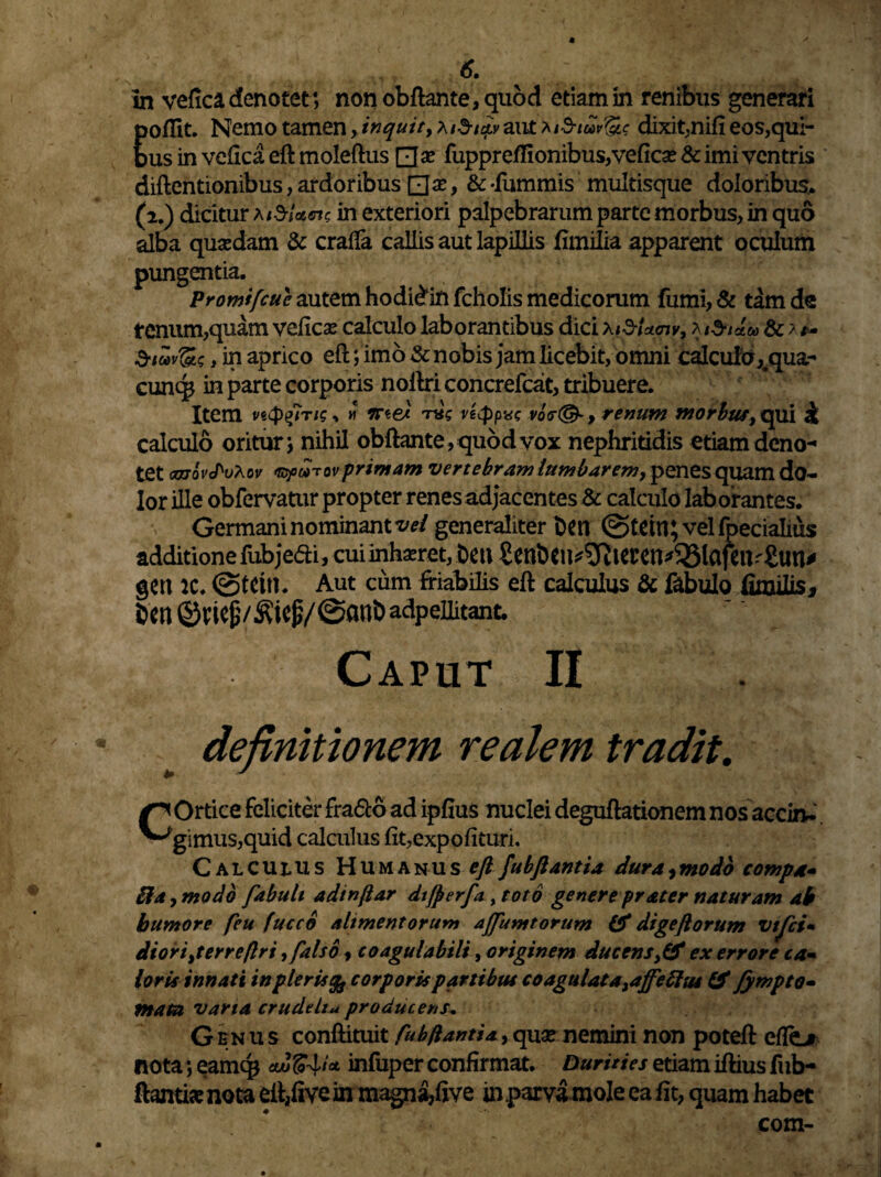 6. in vefica, denotet ; non obftante, quod etiam in renibus generari poffit. Nemo tamen > inquit, xiSicfy an£*id-tuv&$ dixit,nifi eos,qui¬ bus in vefica eft moleftus □ x fupprefIionibus,veficse & imi ventris diftentionibus, ardoribus , & -fummis multisque doloribus. (2.) dicitur aiSUcn in exteriori palpebrarum parte morbus, in quo alba quaedam & craffa callis aut lapillis fimilia apparent oculum pungentia. Promifcue autem hodi£in fcholis medicorum fumi, & tam de renum,quam veficae calculo laborantibus dici \&U<nv, Metite & ? Sioov&s, in aprico eft; imo & nobis jam licebit, omni calcu!d,#qua- cunq* in parte corporis noftri concrefcat, tribuere. Item veQfiris, h flree« Tus vecppxc vo<r(& , renum morbus, qui £ calculo oritur i nihil obftante, quod vox nephritidis etiam deno¬ tet cjjqv^vXov •ropwTot'primam vertebram lumbarem9 penes quam do- Ior ille obfervatur propter renes adjacentes & calculo laborantes. Germani nominant vel generaliter De» @te w;velfpecialius additione fubjedi, cui inhaeret, De» Senbeu^ierett^lafe»r£un* ge» iC. Aut cum friabilis eft calculus & fabulo fimilis, Den adpeiiitant. Caput II definitionem realem tradit. COrtice feliciter fra&o ad ipfius nuclei deguftationem nos acci»* gsmus,quid calculus fit,expolituri. Calculus Humanus^fubflantia dura,modo compa* ifa, modo fabuli adinflar difperfa , toto genere pr&ter naturam ab humore feu fucco alimentorum ajfumtorum & digeftorum vtfei• diorijerreflri, falso , coagulabili, originem ducens >& ex errore ca» loris innati tnpleris corporis partibus coagulata^ffeflus IS fympto- mata varta crude Itu producens. Genus conftituit fubflantia, quae nemini non poteft effiLr nota; eamc$ aZinfuper confirmat. Durities etiam iftius fub- ftamke nota eft,five in magna,five in .parva mole ea fit, quam habet com-