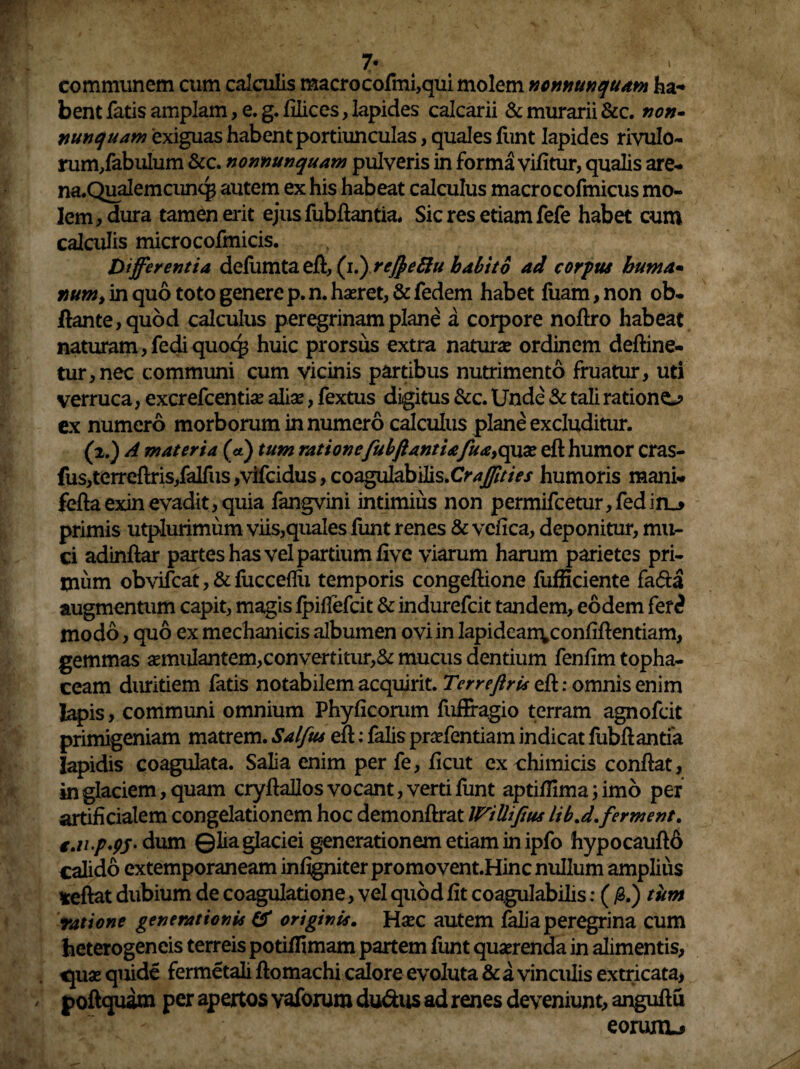 communem cum calculis raacrocofmi,qui molem nonnunquam ha¬ bent fatis amplam, e. g. filices, lapides calcarii & murarii &c. non- nunquam exiguas habent portiunculas, quales funt lapides rivulo- rum/abulum &c. nonnunquam pulveris in forma vifitur, qualis are- na.Qualemcunq3 autem ex his habeat calculus macrocofmicus mo¬ lem, dura tamen erit ejusfubfiantia. Sic res etiam fefe habet cum calculis microcofmicis. Differentia defumta eft, (i.yrejfyeftu habito ad corpus huma* num, in quo toto genere p. n. haeret, & fedem habet fuam, non ob- ftante, quod calculus peregrinam plane a corpore noftro habeat naturam, fedi quorg huic prorsus extra natura? ordinem deftine- tur,nec communi cum vicinis partibus nutrimento fruatur, uti verruca, excrefcentiae alia?, fextus digitus &c. Unde & tali ratione^ ex numero morborum innumero calculus plane excluditur. (2.) A materia (*) tum ratione fubftantiafuayCpxx eft humor cras- fus,terreftris,falfus ,vifcidus, coagulabilis.C^^z/V/ humoris mani- feftaexin evadit, quia fangvini intimius non permifcetur, fed in_> primis utplurimum viis,quales funt renes & vcfica, deponitur, mu¬ ci adinftar partes has vel partium five viarum harum parietes pri¬ mum obvifcat, & fucceflu temporis congeftione fufficiente fada augmentum capit, magis fpifiefcit & indurefcit tandem, eodem fer£ modo, quo ex mechanicis albumen ovi in lapidean\confiftentiam, gemmas aemulantem,convertitur,& mucus dentium fenfim topha¬ ceam duritiem fatis notabilem acquirit. Terreftru eft: omnis enim Iapis, communi omnium Phyficorum fufFragio terram agnofcit primigeniam matrem. Salfus eft: falis prafentiam indicat fubfiantia Iapidis coagulata. Salia enim per fe, ficut ex chimicis confiat, in glaciem, quam cryftallosvocant, verti funt aptifiimajimo per artificialem congelationem hoc demonftrat WiUtJius lihj.ferment. c.n.p.pj- dum ©lia glaciei generationem etiam in ipfo hypocauft& calido extemporaneam infigniter promovent.Hinc nullum amplius teftat dubium de coagulatione, vel quod fit coagulabilis: (/3.) tum ratione generationis & originis. Haec autem falia peregrina cum heterogencis terreis potiffimam partem funt quaerenda in alimentis, «juae quide fermetali ftomachi calore evoluta & a vinculis extricata, poftquam per apertos vaforuro du&us ad renes deveniunt, anguftu eonuiL»