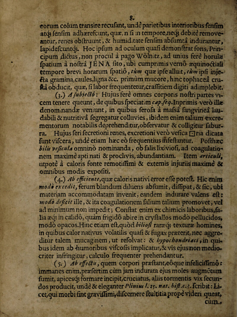 . 2. ' eorum colum transire recufant, unde parietibus interioribus fenfirn atq* fenfim adhserefcunt, quse, n h m tempore,neq* debite remove¬ antur, renes obflruunt, & humiditate fenhm abfumta indurantur, Iapidefcuntq>. Hoc ipfum ad oculum quali demonftrat fons, Prin- cipum ditiis,non procul a pago Wolnitz,ad unius fere horulas fpatium a noftra JEN A lito, ubi cumprimis verno ajquino&iali tempore brevi horarum fpatio, tum quseipfealluit,tum ipfi inje- &a gramina.caules,ligna &c. primum mucore, hinc tophacea cru- fta obducit, qua?, fi labor frequentetur,craflitiem digiti adimplebit. (3.) A /ubjetto: Hujus fere omnes corporis noftri partes vi¬ cem tenere queunt, de quibusfpeciatim cap.fecj.Inprimis vero illa* denominanda veniunt, in quibus ferofa a mafsa fangviriea lau¬ dabili & nutritiva fegregatur colluvies, ibidem enim talium excre¬ mentorum notabilis deprehenditur,obfervatur & colligitur fabur- ra. Hujus feri fecretioni renes, excretioni vero vefica Qria dicata funt vifcera, unde etiam ha?c eo frequentius ihfeflantur. Poftha*c bilis veficuU omnino nominanda, ob falis lixiviofi, ad coagulatio¬ nem maxime apti nati & proclivis, abundantiam. Item articuli, utpote a caloris fonte remotiflimi & externis injuriis maxime 8c omnibus modis expoliti. (4.) Ab efficient e caloris nativi error e/lepoteft. Hic enim modi ex cedit, ferum blandum diluens abfumit, dillipat, & fic, ubi materiam accommodatam invenit, eandem indurare valens eft: •modo deficit ille, & ita coagulationem falium talium promovet, vel ad minimum non impedit; Conflat enim ex chimicis laboribus,fe- lia x6j in calido, quam frigido abire in cryflallos modo pellucidos, modo opacos.Hinc etiam effquod biliofi rars?q3 textura? homines, in quibus calor nativus volatilis quali & fugax proterit,nec aggre¬ ditur talem mucaginem, ut refolvat: & hypochondriaci, in qui¬ bus idem ab 'humoribus vifcolis implicatur,& vis ejus non medio¬ criter infringitur, calculo frequenter prehendantur. ( 5.) Ab effettu, quem corpori proflant,eoqne infelici/Kmo t immanes enim,pra?fertim cum jam indurata ejus moles augmetum fumit, apiccsq* formare incipit,cruciatus, aliis tormentis vix fecun¬ dos producit, unde & eleganter Plinius L 25-. nat. bift.c^. fcribit: Li¬ cet,qui morbi fint graviifimi*difcernere ftultitiaprope videri queat, : ~ - enixu