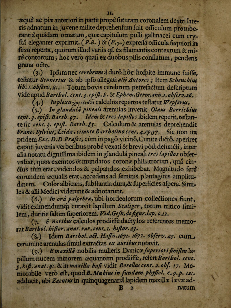 II* #qu£ ac pia? anteriori in parte prope futuram coronalem dextri late* ris adnatum in juvene milite deprehenfum fuit officulum protube¬ rantia quadam ornatum, quae capitulum pulli gallinacei cum cry- fta eleganter exprimit. ( P.&.) & exprefla ofliculafequioriin fexu reperta, quorum illud variis qf. ex filamentis contextum & mi- re contortum j hoc vero quafi ex duobus pifis conflatum, pendens grana odo. (3.) Ipfum nec cerebrum a duro hoc hofpite immune fuifle, teftatur Sennertus & ab ipfo allegati alii AntoresItem Schenckius lib.i.obferv.8u Totum bovis cerebrum petrefadum defcriptum (5.) In glandula pineali arenulas invenit Olaus Borrichiut cent. 3. epift. Barth. ^7. Idem & tres laptUos ibidem reperit, teftan- tefic cent.j. epift. Barth. 85- Calculum & arenulas deprehendit Franc. Sylvius, Leida > citante Bartholino cent. q.ep.y/. Sic non ita pridem Exc. D.DPrafes, cum in pago vicino,Cunitz dido, aperiret caput juvenis verberibus probe vexati & brevi poft defundi, inter alia notatu digniflima ibidem in glandula pineali tres lapillos obfer- vabat, quos excmtos & mundatos coronas philiatrorum, qua cin- dus tum erat , videndos & palpandos exhibebat. Magnitudo fere eorundem asqualis erat, accedens ad feminis plantaginis amplitu¬ dinem. Color albicans, fubftantia dura,& fuperficies afpera. Simi¬ les & alii Medici viderunt & adnotarunt. (6.) In ora palpebra, ubi hordeolorum collediones fiunt, vidit eximendumcp curavit lapillum S caliger, totum tritico fimi- lem, duritie faitim fuperiorem. Vid.Gefn.de figur.lap. caz. (7. £ naribus calculos prodiifle dadylos reterentes memo¬ rat BarthoL hiftor. an at. rar. cent. 1. hiftor.33. (8.) Idem BarthoL aft. Hajfn.1671. 1^72. obferv. 43. cum_> cerumine arenulas fimul extradas ex auribus notavit. (9.) E maxilla nobilis mulieris T)dX\\cxfuperiorifiniflrater pillum nucem minorem sequantem prodiifle, refert BarthoL cent. y.hift.anat. pu &in maxilla baft vidit Borellus cent. z.obf. /7. Me¬ morabile vero eft, quod B. Moebius in fundam.phy fio 1. c.p.p. 121» adducit, ubi Zacutus in quinquagenaria lapidem maxillae lasva? ad- B * natum