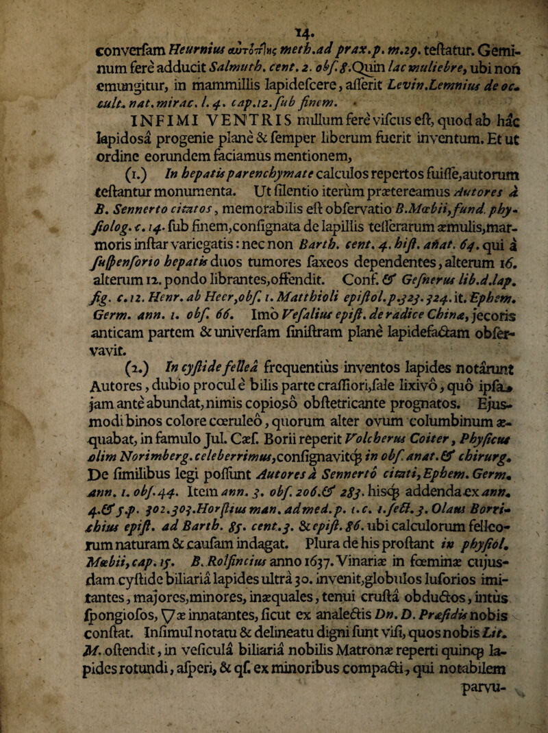 r ' 14. . ; converfam Heurnius (wtokIh tneth.ad prax.p. m.2p. teftatur. Gemi¬ num fere adducit Salmutb. 2. obf.if.Quin lac muliebre, ubi non emungitur, in mammillis Iapidefcere, aderit Levin.Lemnius deoc+ tult.. nat» mirae. /. cap.12.fub finem. * INFIMI VENTRIS nullum fere vifcus eft, quod ab hac lapidosa progenie plane & femper liberum fuerit inventum. Et ut ordine eorundem faciamus mentionem, (1.) In hepatis parenchymate calculos repertos fuifle,autorum teftantur monumenta. Ut filentio iterum praetereamus Autores A B. Senncrto citatos, memorabilis efl obfervatio B.Mccbiiyfund. phy- Jiolog. c. 14. fub finem,confignata de lapillis teflerarum semulis,mar¬ moris inftar variegatis: nec non Barth. cent. 4. hi fi. a fiat, 64. qui a fufpenforio hepatis duos tumores faxeos dependentes, alterum 16. alterum 12. pondo librantes,offendit. Conf & Gefnerus lib.ddap. fig, e. 12. Henr. ab Heer}obf. 1. Matthioli epiftol.p.323. j24.it, Ephem. Germ. ann. 1. obfi. 66. Imb Vefalius epift. de radice China, jecoris anticam partem & univerfam flniflram plane Iapidefa&am obfer- vavit. (2.) In cyfti de fellea frequentius inventos lapides notarunt Autores, dubio procul e bilis parte craffiori,fale lixivo, quo ipfa# jam ante abundat, nimis copioso obftetricante prognatos. Ejus¬ modi binos colore coeruleo, quorum alter ovum columbinum ae¬ quabat, in famulo Jul. Csef. Boriireperit Volcherus Coit er, Phy ficui jolim Norimberg. celeberrimus,confignavitcg in obfi, anat. & chirurg# De fimilibus legi pofliint Autores a Sennerto citati, Ephem. Germ. inn. KobJ.44. Item ann. 3. obf.zo6.& 283. hisq$ addenda jcx ann. yp' j02.30j.HorfitusmAn.admed.p. i.c. i.fett.y.Olam Borri- ihius epift. ad Barth. gy. cent.3. & epift. 86. ubi calculorum felleo¬ rum naturam &caufam indagat. Plura de his proflant in phyfiol. Msebii, cap. ij. B. Rolfincius anno 1637. Vinariae in fcemmse cujus- dam cyftide biliaria lapides ultra 30. invenit,globulos luforios imi¬ tantes, majores,minores, inaequales, tenui crufta obdubios,intus ipongiofos, \7ae innatantes, ficut ex analedis Dn. D. Prafidis nobis conflat. Infimul notatu & delineatu digni funt vifi, quos nobis Lit. M- oftendit, in veflcula biliaria nobilis Matronae reperti quintp la¬ pides rotundi, afperi, & qf, ex minoribus compadi, qui notabilem parvu-
