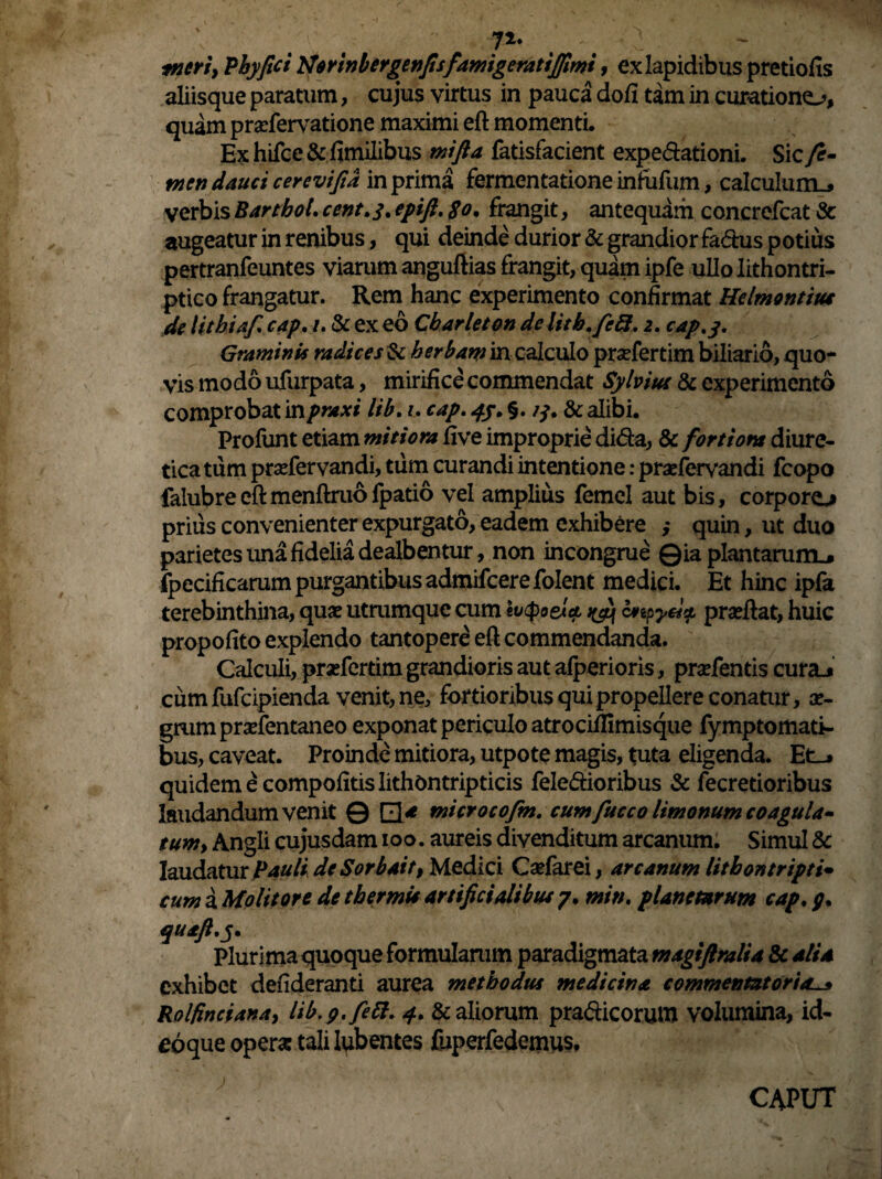 71* tneri, Phy fici Nerinbergenfisfamigeratijfimi, ex lapidibus pretiofis aliisque paratum, cujus virtus in pauca doli tam in curatione^, quam pradervatione maximi eft momenti. Ex hifce & fimilibus mifta fatisfacient expe&ationi. Sic fe¬ men dauci cercvifia in prima fermentatione infidum, calculum^ verbis BarthoL cent.j, epift. $o. frangit, antequam concrefcat & augeatur in renibus, qui deinde durior & grandior fa&us potius pertranfeuntes viarum anguftias frangit, quam ipfe ullolithontri- ptico frangatur. Rem hanc experimento confirmat Helmontius de lithiaf cap. /. & ex eo Cbarleton delitb.fc8. 2. cap.y. Graminis radices & herbam in calculo pradertim biliario, quo¬ vis modo ufurpata, mirifice commendat Sylviut & experimento comprobat inpraxi lib. 1. cap. 4/. §. 13. & alibi. Profunt etiam mitiora five improprie di&a, & fortiont diure¬ tica tum pradervandi, tum curandi intentione: praefervandi fcopo falubreeftmenftruofpatio vel amplius femel aut bis, corpore^ prius convenienter expurgato, eadem exhibere ,* quin, ut duo parietes una fidelia dealbentur, non incongrue Qia plantarum.* fpecificarum purgantibus admifcerefolent medici. Et hinc ipfa terebinthina, quae utrumque cum ivtpoeiet ^ cnpyei* praedat, huic propofito explendo tantopere eft commendanda. Calculi, pradertim grandioris aut afperioris, pradentis cura_j cum fufcipienda venit, ne, fortioribus qui propellere conatur, ae¬ grum pradentaneo exponat periculo atrociflimisque fymptomati- bus, caveat. Proinde mitiora, utpote magis, tuta eligenda. Et_* quidem e compofitislithontripticis feledioribus & fecretioribus laudandum venit © Q* microcofm. cum fucco limonum coagula- tumy Angli cujusdam 100. aureis divenditum arcanum. Simul & laudatur Pauli deSorbait, Medici Cadar ei, arcanum lithontripti* cum a Molitore de thermis artificialibus 7. min. planetarum cap. 7. quaft.y. Plurima quoque formularum paradigmata magiftralia & alia exhibet defideranti aurea methodus medicina commentztorias Rolfinciana, lib.9. fe61. 4. & aliorum pra&icorum volumina, id- eoque opera: tali lubentes fuperfedetnus.