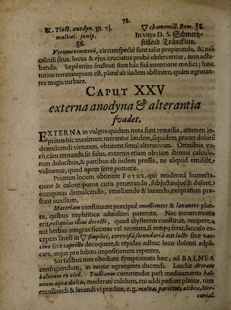 78- ft* xinB. anodyn. gt. V). V chamomilLltom. Jfi. malvat. junip. In vitro D. S. gg. fUIUu& Icit». Verttmenimvero, circurofpcfte funt talia propinanda, &, nifi calculi fitus, locus &ejus cruciatus probe obferventur, nonadhi- benda. Ssepeenim frullrati funt hac fua intentione medici; hinc tutius nonnunquam eft, plane ab iisdem abftinere, quam sgrotan- tes magis turbare. Caput XXV externa anodyna & alterantia fvadet. TPXTERNAin vulgus quidem nota funt remedia, attamen ai- t/ rimis hic maximam merentur Iaudem,fiquidcm prater dolore demulcendi virtutem, obtinentfimul alterativam. Omnibus ve¬ ro cum tentanda fit falus, externis etiam obviam ibimus calculo¬ rum doloribus,& partibus ab iisdem preilis, ne aliquid omififlo videamur, quod opem ferre potuerit. Primum locum obtinent lorus, qui moderata humefia- tione & calore poros cutis penetrando, fubjeaasque & dolorej occupatas demulcendo , emolliendo & laxando,exoptatum pro¬ flant auxilium. , , , Materiam conftituunt praecipue emollientes & laxantes plan¬ ta: quibus nephritica: admifceri poterunt. Nec inconveniens erit reliquias illitu decnai, quod clyfterem conftituit, recipere^, aut herbas integras ficcatas vel reoentes,fi temp9 ferat,facculo ex¬ ceptas lineo in V ftmplki, eercviftdfecundarid aut Ulle five vac¬ cino five capriUo decoquere,& tepidas adhuc loco dolenti adpli- care, atque pro lubitu impofitioncm repetere. Sin talibus non obediant fymptomata htec, ad B A L N E A confugiendum, in eaque aegrotantes ducendi. Laudat Arctans balneum ex oleo. Trallianus commendat poft medicamenta bal¬ neum aqua dulcis, moderate calidum, cui addi pofliint piant*, tum «molliendi & laxandi vi prsedita:, e. g. malva, pariear, altbea,Mer- curiaU