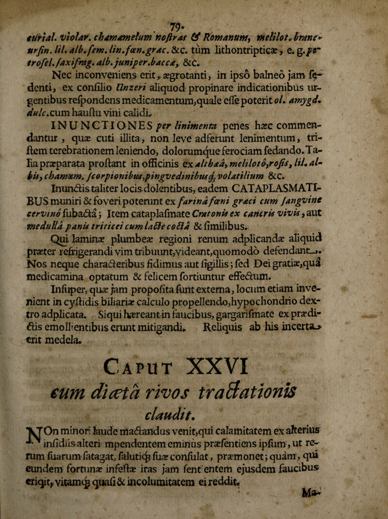 79* ttirial. vi alar, chamamelum no/iras (4 Romanum, melilot. brant* urfin.UL alb.f 'em Jin. fcen.grac. &c. tum lithontriptica? , e. g,/*~ trofel. faxifrag. alb.juniper.bacca, &c. Nec inconveniens erit, aegrotanti, in ipso balneo jam fe¬ ci enti, ex confilio llnzeri aliquod propinare indicationibus ur¬ gentibus relpondcns medicamentum,quale efle poterit oL amygd* dulc. cum hauflu vini calidis INUNCTIONES per linimenta penes haec commen¬ dantur , quae cuti illita, non leve adferunt lenimentum, tri- Rem terebrationem leniendo, dolorumque ferociam fedando. Ta¬ lia praeparata proflant in officinis ex althaa, meltlotbfofis, liL al¬ bi*, chamxm. /corpionibuspingvedinibus^ volatilium &c. Inundis taliter locis dolentibus, eadem CATAPLASMATI¬ BUS muniri & foveri poterunt e.x farina fani graci cum Jangvine cervino fubada; Item cataplafmate Cratonis ex cancris vivis, aut medulla panis triticei cumlafte coSld &fimilibus. Qui laminae plumbeae regioni renum adplicandae aliquid praeter refrigerandi vim tribuunt,videant,quomodo defendant-». Nos neque charaderibus fidimus aut figillis; fed Dei gratiae,qua medicamina optatum & felicem fortiuntur effedum. Infuper, quae jam propofita funt externa, locum etiam inve¬ nient in cyflidis biliaria? calculo propellendo,hypochondrio dex¬ tro adplicata. Siqui feereant in faucibus, gargarifmate ex praedi- dis emollientibus erunt mitigandi* Reliquis ab his incerta.* erit medela. claudtt. n minori laude madandus venit,qui calamitatem ex alterius infidiisalteri mpendentem eminus praefentiens ipfum , ut re¬ rum fiiarum fatagat, falutiq* (ua? confidat, praemonet; quam, qui eundem fortunae infeftae iras jam fent entem ejusdem faucibus eriqit, vitamc# quafi & incolumitatem ei reddit*