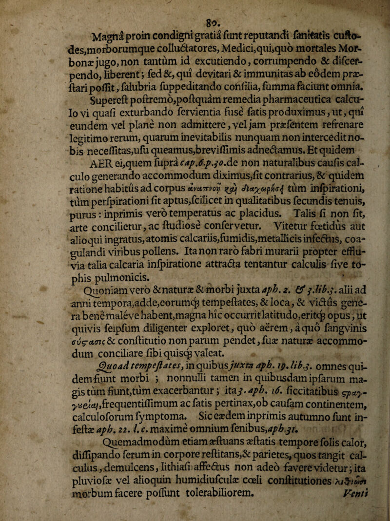 8o. Magna proin condigni gratia fiint reputandi fanitatis cufto- des,morborumque colluctatores, Medici,qui,quo mortales Mor- bonae jugo, non tantum id excutiendo, corrumpendo &difcer- pendo, liberent; fed &, qui devitari & immunitas ab eodem prse- ftari pofflt, falubria fuppeditando cohfilia, fumma faciunt omnia. Supercft poftremo,poftquam remediapharmaceutica calcu¬ lo vi quafi exturbando fervientia fuse fatis pro duximus, ut, qui eundem vel plane non admittere, vel jam praefentem refrenare legitimo rerum, quarum inevitabilis nunquam non intercedit no¬ bis neceflitas,ufu queamus,brevilllmis adnedamus. Et quidem AER ei,quem fupra cap.6pjoAo. non naturalibus caulis cal¬ culo generando accommodum diximus,fit contrarius, & quidem ratione habitus ad corpus *v*7rm cftaxapfcj tum inlpirationi, tum perlpirationi fit aptus,fcilicet in qualitatibus fecundis tenuis, purus: inprimis vero temperatus ac placidus. Talis fi non fit, arte concilietur, ac ftudiose confervetur. Vitetur foetidus aut alioqui ingratus,atomis calcariis,fumidis,metallicis infedus, coa¬ gulandi viribus pollens. Ita non raro fabri murarii propter efflu¬ via talia calcaria inlpiratione attrada tentantur calculis live to¬ phis pulmonicls. Quoniam vero &naturae & morbi juxta aph. z. & plib.f. alii ad annitempora,adde,eorumquempeftates,&loca,& vidiis gene¬ ra bene maleve habent,magna hic occurrit latitudo, eritq; opus, ut quivis feipfum diligenter exploret, quo aerem, a quo fangvinis & conftitutio non parum pendet, fuse naturae accommo¬ dum conciliare fibi quisc# valeat. Quoad tempeflates, in quibus juxtzt aph. ig.Ub.3. omnesqui- dem fiunt morbi ; nonnulli tamen in quibusdam ipfarum ma¬ gis tum fiunt,tum exacerbantur; itaj.aph. 16. ficcitatibus gpay- ^e^.frequentiffimum ac fatis pertinax,ob caufam continentem, calculoforum fy mptoma. Sic eaedem inprimis autumno funt in- feftse aph. 22. l. c. maxime omnium fenibusyaph^u Quemadmodum etiam aeftuans afflatis tempore folis calor, dilfipando ferum in corpore reftitans,& parietes, quos tangit cal¬ culus, demulcens, Iithiafi affedus non adeo favere videtur; ita pluviofae vel alioquin humidiufcula? coeli conftitutiones morbum facere poflunt tolerabiliorem. Venu