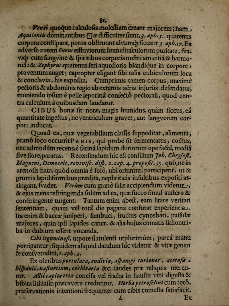 $1* Venti quoque calculofis moleftiam creant majorem; nam_> Aquiloniis dominantibus Q x difficulter fiunt,3. apb.j. quatenus corporaconftipant, poros obftruuntalvumq*liceant3, apb.17.Ex adverfo autem Surus effluviorum humkliufculorum puritate, fva- vic$ cumfangvine & fpiritibus corporis noftri amicitia & harmo¬ nia^ Zephyrus quatenus feri aquofioris blandique in corporo proventum auget j eapropter eligant (ibi talia cubiculorum loca & conclavia, his expolita. Cumprimis tamen corpus, maxime pedoris & abdominis regio ab externis aeris injuriis defendatur, muniendo ipfum e pelle leporina confedo pedorali, quod con¬ tra calculum a quibusdam laudatur. CIBUS bonae Iit notae, magis humidus, quam ficcus, ea quantitate ingeftus, ne ventriculum gravet, aut langvorem cor¬ pori inducat. Quoad ea, quae vegetabiliumclaffls fuppeditat,alimenta, primo loco occurrit P anis, qui probe fit fermentatus, codus, nec admodum recens,e farina Iapidum duriorum ope fada, media five flore,paratus. Recenfendum hic efl: confilium Joh. Cbryfofl. Magneni, Demo erit, revivije. difp. 2. cap. y.propofit.35. quo,ne in arenofis nata, quod omnia e folo, ubi oriuntur, participent, ut & grumis Iapidiformibus praedita, nephriticis infultibus expoliti at¬ tingant, fvadet. Verum cum grano falis accipiendum videtur.?, & ejus mens reftringenda folum ad ea, quae fucco fimul auftero Sc conftringente turgent. Tantum enim ab efl, eam litare veritati fententiam, quam vel tota die pagana confutat experientia-?. Ita enim &baccae juniperi, fambuci, frudus cynosbati, pallulae majores, quin ipfi lapides cancr. & alia hujus comatis lithontri- ba in dubium e flent vocanda. Cibi leguminofiy utpote flatulenti utplurimiim, parca manu porrigantur; fiquidem aliquid dandum hic videtur & vitae generi & confi/etudini, uapb. 2. Ex oleribus portulaca, en divi 4, ajparagi turiones , acetofal* btjpanic. naflurtium, cochlearia &c. laudes prae reliquis meren¬ tur. Allii capita tria concifa vel frada in hauflu vini digefta & bibita lithiafin praecavere creduntur. Herbapetrofelwi cum toto, praefervationis intentioni frequenter cum cibis comefla fatisfacit. L Ex