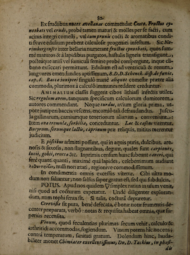 ' ' 82* Ex fructibus mees avellanas commendat Crato. TruBm cy+ nosbatt vel crudt, probe tamen maturi & molles per fe fa&i, cum acinis integri comefti, vel cum prunis codti & aromatibus condi¬ ti fvave edulium prsebent calculofse progeniei infertum. Sic No~ rimbergen/es inter bellaria numerantfruBus cynosbati, quos fum- me maturas & a lapidibus purgatos, haftulis ligneis transfigunto, porteaque anili vel focniculi femine probe confpergunt, inque cli¬ bano exliccari permittunt. Edulium eft ad ventriculi & renunio kngvores emendandos aptillimum, B.D.D.Scbenck. dijp.de fawic, cap. 6. Bacca juniperi lingulo man^ aliquot comeftse praeter alia commoda, plurimos a calculo immunes reddere creduntur. A mi malium clartis fuggerit cibos lithiali infe&is utiles* 'b\zregulumavemi tanquam fpecificum calculorum domitorem.* autores commendant. Nz<\\\q turdus, avium gloria prima, ut- pote juniperi baccis vefcens, encomio tali defraudandus. Jufcu- la gallinarum, carniumque teneriorum aliarum > conveniunto ? Item ova tremula,for bili a, coft ceduntur. Lac & cajeus vitentur* Butyrum> ferumque laedis, caprinum prx reliquis, mitius merentur judicium. E pifeibus admitti poliunt, qui in aquis puris, dulcibus, are- nolis &faxofis, nonrtagnantibus, degunt,quales funt carpiones> lucti, gabit, irutta &c. Inprimis cenfum hunc fubeunt cancri, qui fere quanti quanti, maxime qua lapides, celeberrimum audiunt ^.i^ovreJCov, nulli non jetati, regionive commodilfimum. In condimentis omnis excelliis vitetur. Cibi ultra mo¬ dum non falianturnon falfiis lapor gratus ert, fed qui fubdulcis. PO IUS. Apud nos quidem firnplex rarius in ufum venit, nirt quod ad cocturam expetatur. Unde diligenter exploran¬ dum, num tophi ferax rtt. Si talis, co&ura depuretur. Cerevifia fit pura, bene defecata, e bonse notae frumentis de¬ center praeparata, verbo: notas & requilitahabeat omnia, quas fu- perius recenrtta. Vinum, quod feculentias plurimas fecum vehit, calculo arthritidi accommodas,fugiendum. Vinum potens hic nocens ; ^ontra temperatum, fanitati gratum. Dolendum hinc, lauda- oiiiter monet Cbimi at er excellent ijfimus, Dn, D. Tackius, in pbaji-■ dis