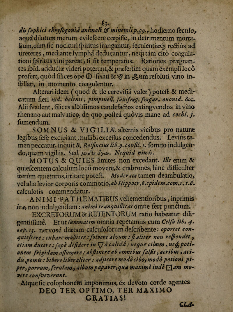 . . $1*- ' % dis fophici chryfogonid animali & mineralippp.r hodierno fecula* aqua dilutum merum evilefcere coepifle, in detrimentum morta¬ lium,cum fic nocituri Ipiritus frangantur, feculentiseqs redius ad ureteres, mediante lympha deducantur, neq3 tam cito coagula¬ tioni Ipiritus vini pareat, fi fit temperatus. Rationes praegnan¬ tes ibici. addu<5la? videri poterunt,& praTertim quam exempli loco profert, quod filices ope (D fixati & ^ in 0°Qum refoluti vino in- ftillati, in momento coagulentur. Alterariidem (quod & decerevifia valet)poteft & medi¬ catum heri md. helenii, pimpineU. faxifrag.fragar. ononid. &C. Alii fvadent, filices albiflimos candefados extingvendos in vino rhenano aut malvatico, de quo.poftea quovis, mane ad cocbl. j, fumendum. SOMNUS & VIGT L Ii£ alternis vicibus pro naturae legibus fefe excipiant; nullibi exceffus concedendus. Levius ta¬ men peccatur, inquit B. Rolfincius lib.p. confil. i. fomiro in diligen¬ do, quam vigiliis. Sed /juulb dyuv. Neqttid nimis. MOTUS & QJLJIES limites non excedant. Ille enim & quiefeentem calculum loco movere,& crabrones, hinc difficulter iterum quieturos,irritare potefL Moderata tamen deambulatio, vel alia levior corporis commotio,ab Hippocr%6.epidenucow,i. t.6* calculohs commendatur. A NIMI *P A T H E MATIBUS vehementioribus, inprimis i\ra9 non indulgendum: animi tranquillitas omne fert pun&unr. EXCRETORUM & RETENTORUM ratio habeatur dili- gentiffime. Et utfummattm omnia repetamus cum Celfo lib. 4. tap.iq. nervose dixtam calculoforum deferibente: oportet con- quiefeere : cubare molliter tfolvere alvum ; f aliter non re frondet f etiam ducere ; fepe dcfidere in SJa calida : neque' cibum , nefapotU onem frigidam a (fumer e : abfinere ab omnibus falfis, acribus, aci¬ dis pomis : bibere liber aliter t adjicere modo cibos modo potioni pi¬ per ,porrum,ferulam, albumpapaveryqua maximi indi £Jam m<h- vere confveverunt. Atque fic colophonem imponimus, ex devoto corde agentes DEO TER OPTIMO, TER MAXIMO GRATIAS! CL4-
