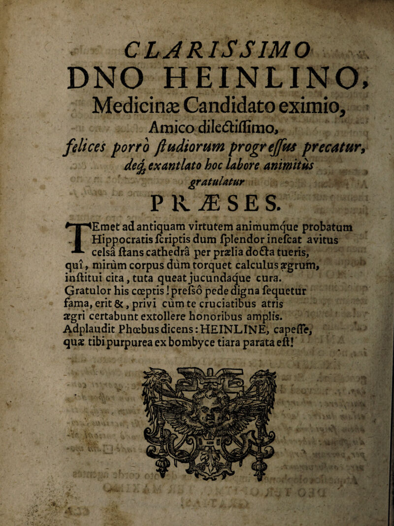 CLARISSIMO DNO HEINLINO, Medicina; Candidato eximio. Amico diledtifllmo. felices porro ftudiorum progrejfus precatur, detfj exantlato boc labore animitus gratulatur TEmet ad antiquam virtutem animumque probatum Hippocratis fcriptis dum fplendor inefcat avitus celsa ftans cathedra per praelia do£la tueris, qui, mirum corpus dum torquet calculus aegrum, inftitui cita, tuta queatjucundaque cura. Gratulor his coeptis I prefso pede digna fequetur fama, erit &, privi cum te cruciatibus atris aegri certabunt extollere honoribus amplis. Adplaudit Phoebus dicens :HEINLINE, capefle, quae tibi purpurea ex bombyce tiara parata eft! t