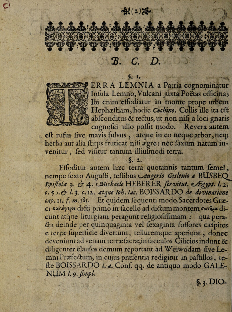 §♦ u ERRA LEMNIA a Patria cognominatur Infula Lemho, Vulcani juxta Poetas officina; Ibi enim effodiatur in monte prope urbem Hephaeftiam, hodie Cechino. Collis ille ita eft abfconditus &: tedus, ut non nifi a loci gnaris cognofei ullo poffit modo. Revera autem eft rufiis fi ve mavis fulvus , atque in eo neque arbor jneq; herba aut alia ftirps fruticat nifi ^egre: nec faxum natum in¬ venitur ? fed vifitur tantum illiufmodi terra. §. i. Effoditur autem hxc terra quotannis tantum femel, nempe fexto Augufti, teftibus K^dugerio Gtslenio a BUSBEQ^ Bpijiola 3. er 4. CMichaelc HEBERER fervitut. o/Egypt. L 2. e. J L ?, c+iz. atque Ioh. lac. BQISSARDO de divinatione cap. luf.m. 181. Et quidem fequenti modo.Sacerdotes Grx- ci Kahoyifoi didi primo in facello ad didum montem vorzfy* di¬ cunt atque liturgiam peragunt religiofifiimam : qua pera- da deinde per quinquaginta vel fexaginta foffores colpites e terra: fuperficie divertunt, telluremque aperiunt, donec deveniunt ad venam terrae iacne,in facculos Cilicios indunt &: diligenter claufos demum reportant ad Weiwodam five Le¬ mni Prrfedum, in cujus prafeiltia redigitur in paftillos, te- fte BOISSARDO /. a. Conf. qq. de antiquo modo GALE¬ NUM L^.fimpL , ■; . ; '''-i §. 3. DIO-