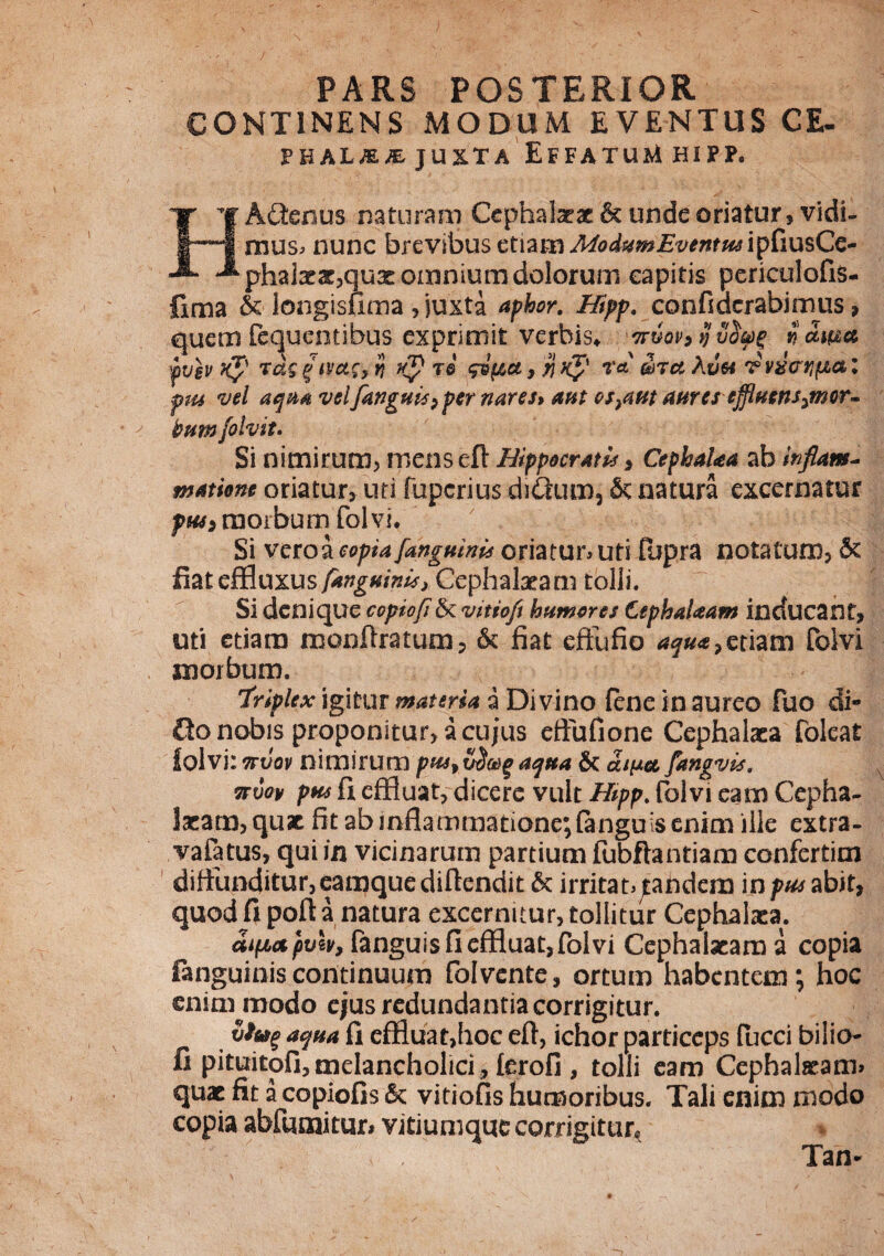 PARS POSTERIOR CONTINENS MODUM EVENTUS CE- juxta Effatum hifp. HAftenus naturam Cephalaeae & unde oriatur, vidi¬ mus» nunc brevibus etiam A4o4vm£vMtMipCiusCc- phal3ear,qux omnium dolorum capitis periculofiS- fima & longisuma, juxta aphor. Hipp, confidcrabimus , quem fequentibus exprimit verbis* ^rvov» ij vfyg f ama fvgv k$' rdg gtvac, tj flp re $vpa, 'y\ Kp r« ma A ve* rvslcrn^a l pus vel aqua vel[anguis > per nares> aut escant aures effluens^mor- tum folvit. Si nimirum, menseft Hippocratis , CephaUa ab inflam¬ matione oriatur, uri fuperius ditium, & natura excernatur pH4> morbum folvi. Si veroa copia [anguinis oriatur» uti fopra notatum, 5c fiat effluxus [anguinis > Cephalaeam tolli. Si denique copiofl& vitiofi humores CephaUam inducant, uti etiam monflratum, &; fiat effufio aqua> etiam folvi xnorbum. 'triplex igitur materia a Divino fene in aureo fuo di- Qo nobis proponitur, a cujus eftufione Cephalaea foleat folvi:ttvov nimirum pws9t$Mgaqua & ama [angvis. nuat/ pus fi effluat, dicere vult Hipp. folvi eam Cepha¬ laeam, quae fit ab inflammatione; (anguis enim ille extra- vafatus, qui in vicinarum partium fubftantiam confertim diffunditur, eanqquediftendit 6c irritat» jtandein in pus abit, quod fi poft a natura excernitur, tollitur Cephalaea. aipbctpviv, fanguis fi effluat, folvi Cephalaeam a copia fanguiniscontinuum folvente, ortum habentem; hoc enim modo ejus redundantia corrigitur. aqua fi effluatjhoc efi, ichor particeps fucci bilio- fi pituitofi, melancholici, (erofi , tolli eam Cephalaeam» quae fit a copiofis & vitiofis humoribus. Tali enim modo copia abfumitur* vitiumque corrigitur* Tan-