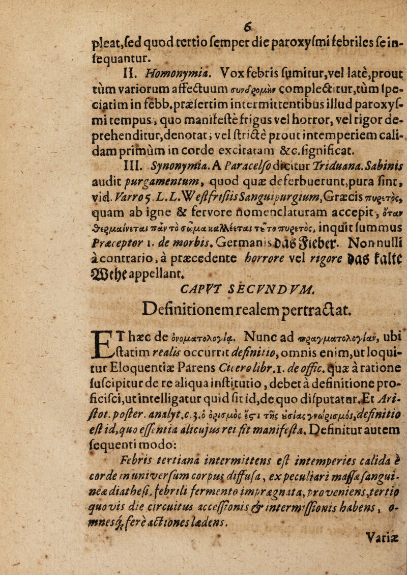 pleat,fed quod tertio femper dieparoxyfmi febriles fein- fequantur. . II. Homonymia. Vox febris fumitur,vel late,prout tum variorum affe&uum comple<5titur,tum (pe- cigtim in febUpraiertim intermittentibus illud paroxyf- mi tempus, quo rnanif efte frigus vel horror, vel rigor de¬ prehenditur,denotat i vel ftri&e prout intemperiem cali¬ dam primum in corde excitatam &tc« fign i fi cat. III. SynonymU.hParacelfodmtutTriduana.Sabwis audit purgamentum, quod quas deferbuerunt,pura jfint, v id. Varro 5, LX,W eflfrtfiis Sangutpurgium>Grxc\s quam ab igne & fervore nomenclaturam accepit, oW &l%(JLCLmTCtl TtcLVTO GtofJLO. XCt^fiTfifc/ TfcT6 TTUgfTOS, InqUft fummUS Pr&ceptor 1. de morbis. Germam$£d6 Jifbtr. Non nulli a contrario, a prascedente horrore vel rigore filltC appellant* • CAPVr SECVNDVM. Definitionem realempertraft at. EThasc de ovofjidLrQXoyi^, Nunc ad ^t^ay/nenordyluv^ ubi ftatim redis occurrit definit io, omnis enim,ut loqui- tur Eloquentia Parens Cicerolibr.i. deofftc; quse a ratione lufci pitur de re aliqua infti.tutio, debet a definitione pro- ficifci,utintelligatur quid fn id,de quo difputatcir JEt Ari• ftoFpofler. amlytj.^o oqirjuos eV* tSk b<ri<*$yvd^icr/uosjdepnitio eflid,cjuo effentia alicujm rei fit manife fla. Qefinitur autem fequentimodo: Febris t eu Una intermittens efl intemperies calida b corde tn univerfum corptii dtffufa, ex peculiari maffafangui- neadiathefi\ febrili fermento impr&gnxta, proveniens jen'io quo vis die circuitus ac ce (ponis & interwffioms habens, 0- mnesjfe fere titiones Udem. * * Varias 1