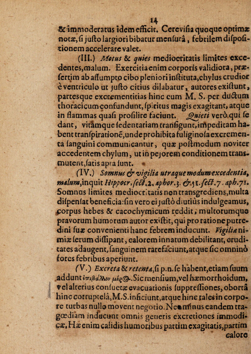 ^immoderatas idem efficir* Cerevifia quoque optimae notari jufto largiori bibatur mentura, febrilem difpofi- donem accelerare valet. (III.) Motus & quies mediocritatis limites exce¬ dentes,malum. Exercitiaenim corporis validiora, pras- fercim ab aflumpto cibo pleniori inftituta,chylus crudior e ventriculo ut jufto citius dilabatur, autoresexiftunt, partesque excrementitias hinc eum M. 5. per duifcuns thofacicumconfundunt, fpiritus magis exagitant, atque in flammas quafi profilire faciunt. Jggieti veraqui fe dant, vitlmqueledentariam trarifiguncrinftpeditam ha¬ bent tranfpiracione,unde prohibita fuliginoia excremen¬ ta languini communicantur, quae poftmodum novi ter accedentem chylum, ut in pejorem conditionem trans¬ mutent,fatis apra lunt. m (IV,) Somnus & vigilia utraque modumtxctdentia> malum>inquit lhppetr>fe£}<i> aphor.y aph.ji* Somnus limites mediocritatis non transgrediens,multa difpenlat beneficia:fin vero ei jufto d.utsus indulgeamus, corpus hebes &■ cacochymicum reddit, multorumque pravorum humorum autor exiftic, qui pro rationeputre- dini fuae convenienti hanc febrem inducunt. Vigilia ni¬ mias (erum diflipant, calorem innatum debilitanr, crudi¬ tates adaugent, fanguinem rarefaciunt, atque fic omnino fores febribus aperiunt. fV.) Excreta&retentafi p.n.fe habent,etiamfuum adduntlTri/s^ii/^^.SicmenfiumjVel haemorrhoidum, ^elalteriusconfuecseevacuationis fupprefliones, oborta hinc corruptela,M.S,infidunt,atque hinc tales in corpo¬ re turbas nullo movent negotio.Ne&nfmus eandem tra¬ goediam inducunt omnis generis cxcretiones immodi¬ ca, Ha; enim calidis humoribus partim cx3gicatjs,partim calore