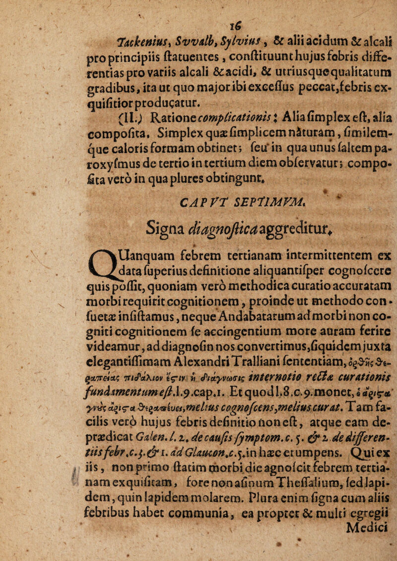 TackentuS) SvvAlb,Sylvius, & alii acidum &alcali pro principiis ftatuentes, conftituunt hujus febris diffe¬ rentias pro variis alcali Scacidi, & utriusquequalitatura gradibus, ita ut quo major ibi exeeffiis peccat,f ebris ex- quifitior producatur. - (II.; Ratione complicationis \ Alia(implexeft,alia compofita, Simplex qusefimplicem n&turam, fimilem- que caloris formam obtinet; feu^in qua unus (altem pa- roxyfmus de tertio in tertium diem obfervatur; compo¬ rta vero in qua plures obtingunt* CAPVT SEP7IMFM. ‘ 4 Signa diagnojlica aggreditur» /*^\Uanquam febrem tertianam intermittentem ex Vadatafuperiusdefinitione aliquantifper cogno icere quis pofllc, quoniam vero methodica curatio accuratam morbi requirit cognitionem, proinde ut methodo con* fuetas infiftamus, neque Andabatarum admorbi non co¬ gniti cognitionem (e accingendum more auram ferire videamur, ad diagnofin nos convertimus,fiquidem juxta eleganciffiraam AlexandriTralliani (ementiam,^^*- nelas 7ncPaxiov // cPictyvMtrts internotio retta curationis f'unAAmentumefi.1 .^.cap.i. EtquodLB.c ^monetjefiiV^ yvifc &i%**sweiymdius cogmfcmsjneliuscurcit. Tam fa¬ cilis vero hujus febris definitio non efl:, atque eam de- prasdicat GdenJ. 1. decaufis /ymptom.c. 5. &idedifferen- tiisfebr<c.$,&uadGUticon. jdn ipc e r u m p en s. Qui ex iis, non primo ftatim qiiorbi die agnoicit febrem tertia¬ nam exquificam, fore non afioum Theffalium, fed lapi¬ dem , quin lapidem molarem. Plura enim figna cum aliis febribus habet communia , ea propter & multi egregii v Medici