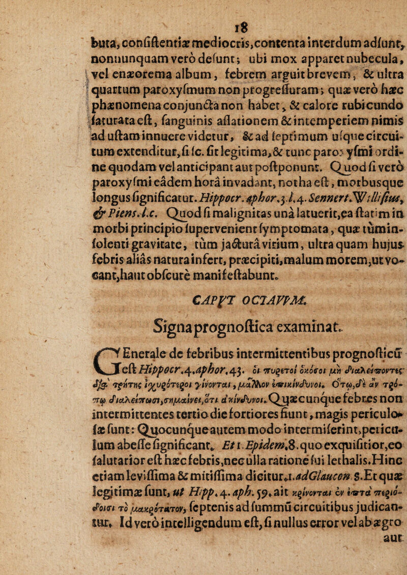 buta, confiftentia? mediocris,contenta interdum adfunty nonnunquamverodefunt* ubi mox apparet nubecula, vel enaorema album, febrem arguit brevem, & ultra quartumparoxyfmumnonprogreffuram, quivero hac phanomenaconjun£hnon habet > & calore rubicundo faturataeft, fanguinis aflationem& intemperiem nimis ad uftam innuere videtur, &ad feptimum ufquecircui- tum extenditur*!! fc. fit legitima>& tunc paro yfmi ordi¬ ne quodam vel anticipant aut poftponunt. Quod fi vero paroxyfmi eadem hora invadant, notha efi, morbusque longus fignificatur. Hippocr. &phor\yh 4. Semert.Wtllifiu4i & PiensAx. Quod fi malignitas una latuerit,ea ftatim in morbi principiolupervenientfymptomata, qua tumin- lolenti gravitate, tum jactura virium, ultra quam hujus* febris alias natura infert, pracipiti,malum morem,ut vo~ cantjhautobfcure mani fellabunt. CAPfT 0C7AFPM, Sigtiaprognoftica examinat. GEnerale de febribus intermittentibus prognoftjcu eft Hippocr^aphor,43. 0/ ozUot juv tPidh&t&ovTts- 7$>WTW£ 1%U%QTZ(>01 yiVOVTAiyfJiCiT^OV i'®lKlvJ)UVOl, OTWjcTf (XV TgO- •nq cPtcLXeiwamyGyiiLtcilvHtQTk aHm/Wo/.Qijacunque febres non intermittentes tertiodiefortiores fiunt ,magis periculor {afunt: Quocunqueautem modo intermilerint,pericu¬ lum abeffefignificanr* £/i £/?/W^,8.quoexquifitior,eo falutarior efthacfebris,necullaratione fui lechalis.Hine etiamleviffima & mitifiima dicitur^adGlmcen g.Et qua legitima funt, Ut Hipp< 4. &ph. ait y^ivovTttt cv nr tPom to tMtK^TUTovy fcptenis ad fummu circuitibus judican¬ tur, Id vero intelligendum efl, finullus ecror vel ab agro aut