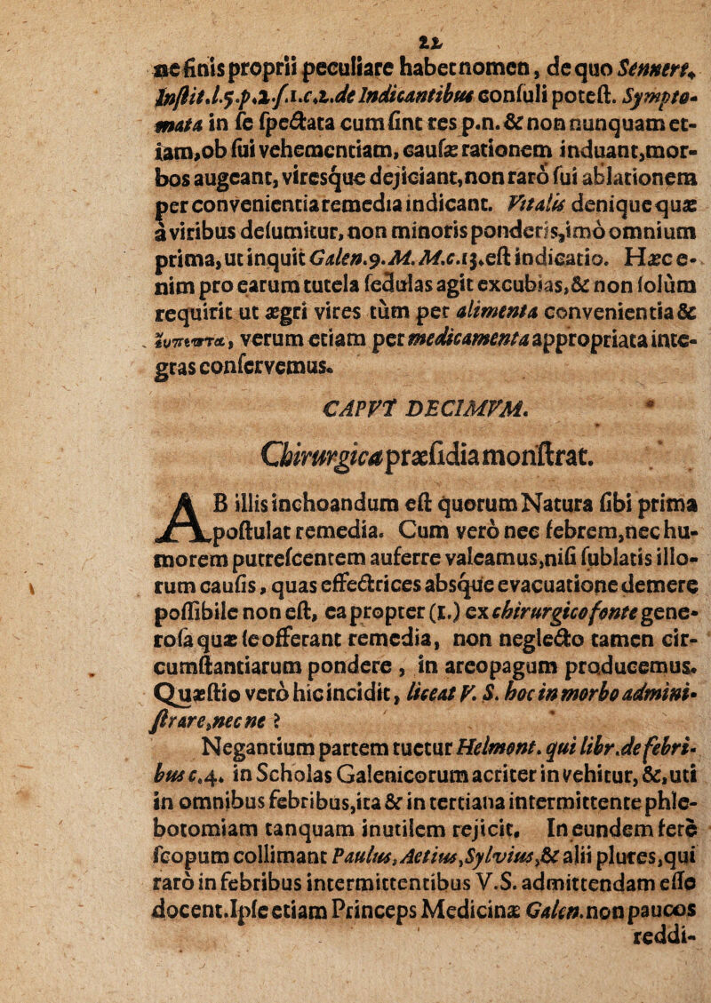 ac finis proprii peculiare habec nomen, de quo Semen; Jnftit.ly.p,xf.i.c.t.delndicantibu4 conluli potcft. Sympto¬ mata in fe fpe&ata cum fine res p.n.&non nunquam et- iam,ob fui vehementiam, caute rationem induant,mor¬ bos augeant, viresque dejiciant,non raro fui ablationem per convenientia remedia indicant. Vttalis deniquequse a viribus delumitur.non minoris pondcr;$,imb omnium prima, ut inquit Gden.y.M. M.c. ij.eft indicatio. Hxc e- nim pro earum tutela fedulas agit excubias, & non (olum requirit ut aegri vires tum per alimenta convenientia& . iuvvara., verum etiam per medicamentaappropriata inte¬ gras confervemus. CAPV1 DEC1MVM. _ «b GiimrgicaprxCidia moriftrat. AB illis inchoandum eft quorum Natura (ibi prima poftulac remedia. Cum vero nee febrem,nec hu¬ morem putrefeentem auferre valeamus,nih fublatis ilio¬ rum caufis, quas cffe&rices absque evacuatione demere poflibile non eft, ea propter (I.) ex chirurgico fonte gene- rofa quae (eofferant remedia, non negle&o camen cir¬ cumdandarum pondere , in areopagum producemus* Quaeftio vero hic incidit, licent V. S> hoc in morbo admini» Jlrare.necne ? Negantium partem tuetur Helmont. qui librdefebri- husc^ in Scholas Galenicorum acriter in vehitur, &, uti in omnibus febribus,ita &* in tertiana intermittente phle¬ botomiam tanquam inutilem rejicit. In eundem fere feopum coliimant Paulus tAetim£ylvtusfit alii plures,qui raro in febribus intermittentibus V.S. admittendam effe docent.Ipfe etiam Princeps Medicina: Galcn.nonpaucos reddi-