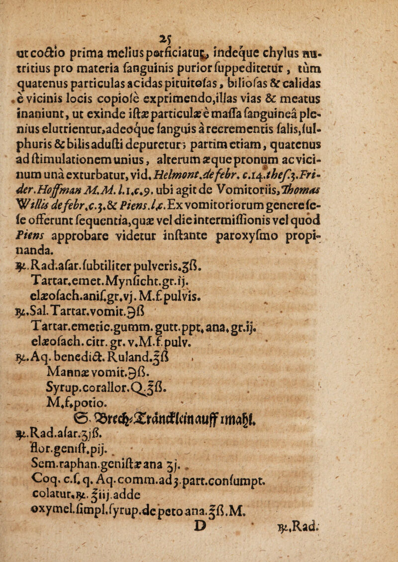 utco&io prima melius psrficiatu^ indeque chylus nu¬ tricius pro materia fanguinis purior fuppeditetiir, tum quatenus particulas acidas pituitofas, biliofas & calidas e vicinis locis copiole exprimendo,illas vias & meatus inaniunt, ut exinde iftseparticula?'emaffafanguinea ple¬ nius elutrientur,adeoque fangiiis a recrementis falis,ful- phuris&bilisaduQidepuretur; parrimetiam, quatenus ad flimulationem unius, alterum sequepronum ac vici¬ num una exturbatur, vid*Helmont<defebr* c.i^ahefa.Fri- der.Hoffman M.M. h<c<9, ubi agit de Vornitoriis,7homas Willis dtfebrj^Sc P iens dfi, Exvomitoriorum genere fe¬ le offerunt fequencia,qua2 vel dieintermiflionis vel quod Pitns approbare videtur inflante paroxyfmo propi¬ nanda. ^.Rad.afar.fubtiliter pulveris^gfi. Tartar4emet.Mynficht.gr.ij. eheofach.anifigr4vj. M.£ pulvis. i^,Sal.Tartar*vomit.9ft T arcar.emetic.gumm. gutt. ppt* ana, grJjV elasofach. citr. gr. v.M.f. pulv. Jji.Aq. benedid. Ruland.^fJ * - Mannas vomit.Bfi. Syrup.corallor.QjfJ. M4f*potio, 0 ^tttfyXtantiUin <xuff wufyU 3$£.Rad.afar.3j& flor.geniffpij. Sem.raphan.gcniflarana 3j. Coq. c.fi q. Aq.comm.ad jpart.confumpt. colatur,]^. |iij.adde oxymel.fimpl.fyrup.de petoana.^fl.M, D * TjtJlad.