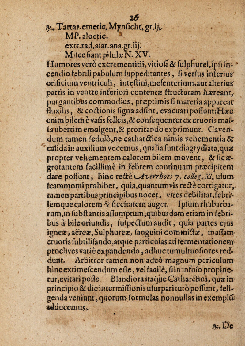 %& ^ Tartar. emetie.Mynficht, gr.ijv MP. aloecic. '* extp.rad*alaran3gr.iij. Mdce fiant pilubeN. XV, Humores vero excrementirii, vitiofi & fulpfiurei,Tptu m* * cendio febrili pabulum fuppeditantes, fi verius inferius orificium ventriculi , inteftini3mefenterium>aut alterius partis in venere inferiori contenta? ftruduram ha?reanr, purgantibus commodius , pra?prirms fi materia apparear fluxslss, 6^codionisfignaadfint,evacuari poffunnHare enim bilem e vafis felleis,^ confequenter ex cruoris mai- taubercim emulgent,& proritando exprimunt. Caveri* dum tamen fedulb,.ne cathardica nimis vehementia Sc calida in auxilium vocemus, qualia funtdiagrydiata,quaJ propter vehementem calorem bilem movent, &ficae¬ grotantem facillime in febrern conrinuam praecipitem dare poffum, hinc re de K^Averrhoss 7. cofleg, XI. ufum (cammoniiprohibet, quia,quatirumvisredecorrigatur? tamen partibus principibus nocet, vires debilitat,febri- lemque calorem % ficcitatem auget. Ipfurn rhabarba- rum,in fubftantiaafTumptum^quibusdam etiam in febri¬ bus a bile oriundis, fulpedum audit, quia panes ejus ignea?, aerea?,Sulphurea?, fanguinicommift^, mafTam cruoris fubrilifando,atque particulas ad fermentarionem proclives varie expandendo, adhuc tumultuofiores red¬ dunt. Arbitror tamen non adeo magnum periculum Mncextimefcendumefle, vel faoile,fiininfufo propine¬ tur,evitari pofle. Blandiora itaque Cathardica, qua? in principio & die intermiffionis ufurpari tuto poffunr, feli- genda veniunt, quorum* formulas nonnullas in exeropl& adducemus^