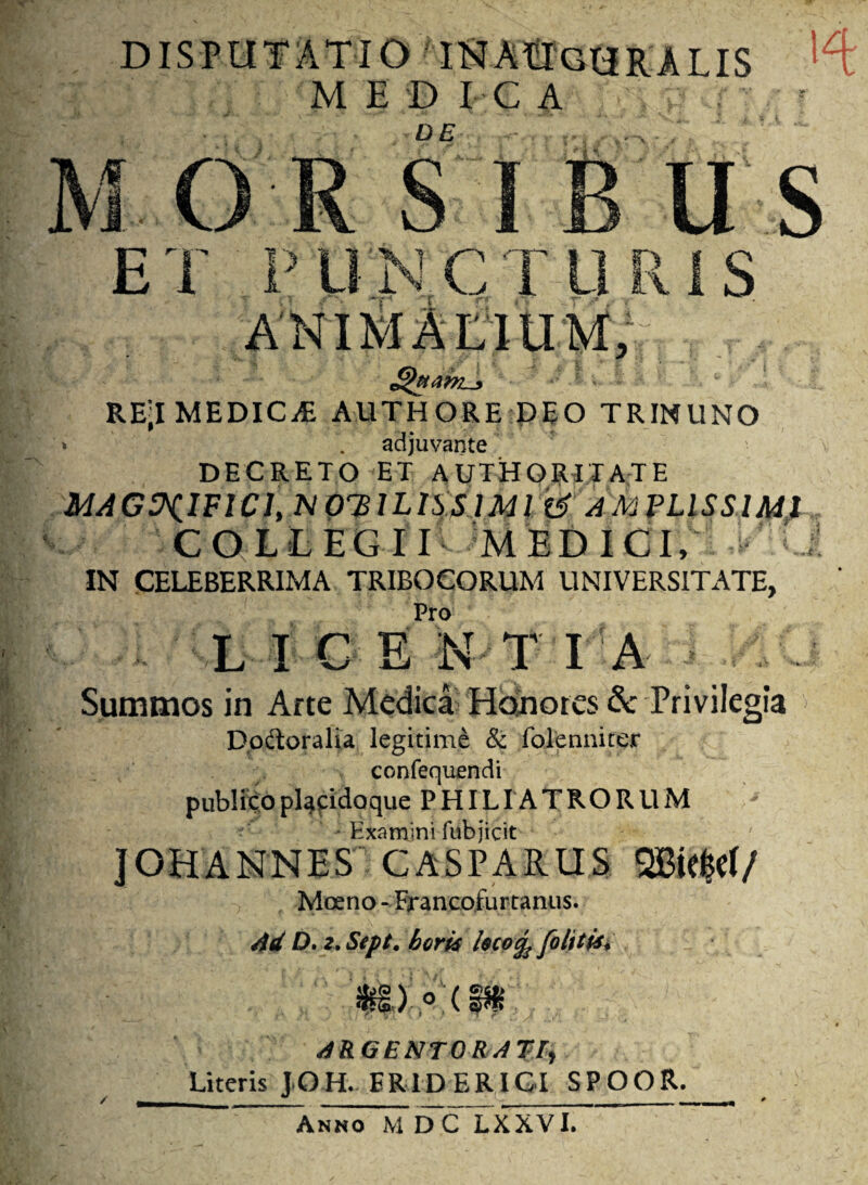 DISPUTATIO IHAUgURALIS ME D I C A DE . M. U S ET PllNCT S RE-I MEDICA: AUTHORE DEO TRINUNO > . adjuvante DECRETO ET AUTHORITATE MAGNIFICI, M OVILISSIMI AMPLISSIMI COLLEGII MEDICI, IN CELEBERRIMA TRIBOCORUM UNIVERSITATE, Pro LICE N T IA Summos in Arte Medica Honores & Privilegia Do&oralia legitime & folenniter confequendi publico placido que P HILIA T R O R U M Examini fubjicit JOHANNES CASPARUS SBtefcef/ Moeno - Francofurtanus. Ad D. 2, Sept, boris hcofe [olitis* my°m ARGENTORATI, Literis JOH. ER1D ER IGI SPOOR. Anno M DC LXXVI.