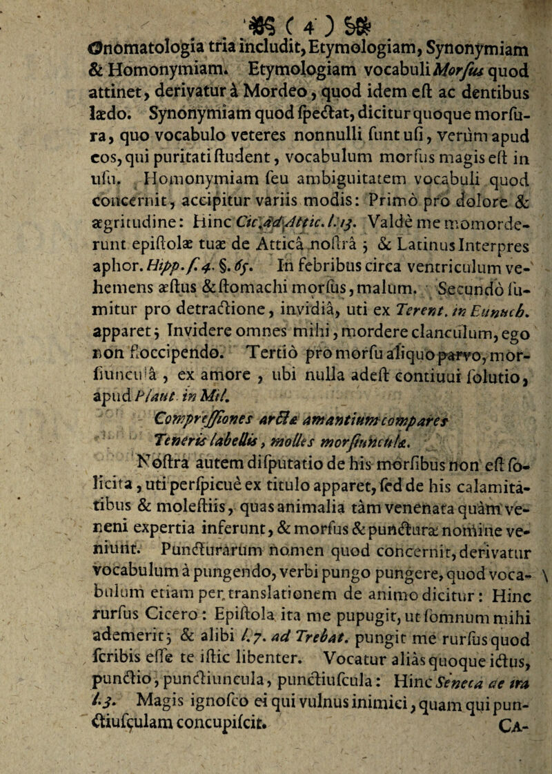 Onomatologia tria includit,Etymologiam, Synonymiam & Homonymiam. Etymologiam vocabuli Morfus quod attinet, derivatur 4 Mordeo, quod idem ed ac dentibus laedo. Synonymiam quod (pedat, dicitur quoque morfu- ra, quo vocabulo veteres nonnulli funtufi, verum apud cos, qui puritati (ludent, vocabulum morfus magis ed in ufu. Homonymiam feu ambiguitatem vocabuli quod concernit, accipitur variis modis: Primo pro dolore & aegritudine: Hinc CiC$d\Attic./s/j. Valde me momorde¬ runt epiftolae tuas de Attica jnoftra $ & Latinus Interpres aphor. Hipp.f 4* §. 6y. In febribus circa ventriculum ve¬ hemens aedus &ftomachimorfus,malum. Secundofu- mitur pro detradione, invidia, uti ex Terent, tn Eunuch. apparet, Invidere omnes mihi, mordere clanculum, ego non foccipendo. Tertio pro morfu aliquo parvo, mor- fiuncull, ex amore , ubi nulla aded contiuur folutio, apud P/aut in MU1 CQWprtJfiones arfifa amantium compares Teneris labellis 9 molles morJittkcuU. Noftra autem difputatio de his morfibus non ed fo¬ liata , uti perfpicue ex titulo apparet,fed de his calamita¬ tibus & molediis, quas animalia tam venenata quam ve¬ neni expertia inferunt, & morfus &purtduranorhine ve¬ niunt. Pundurarum nomen quod concernit,derivatur vocabulum a pungendo, verbi pungo pungere, quod voca- \ bulum etiam per, translationem de animo dicitur : Hinc rurfus Cicero : Epidola ita me pupugit, utfbmnum mihi ademerit 5 & alibi /.7. ad Trebat. pungit me rurfus quod fcribis eflfe te idic libenter. Vocatur alias quoque idus, pundio, pundiuncula, pundiufcula: Hinc Seneca ac tra l.j. Magis ignofco ei qui vulnus inimici, quam qui pun- diuf^ulam concupifcit. Ca-