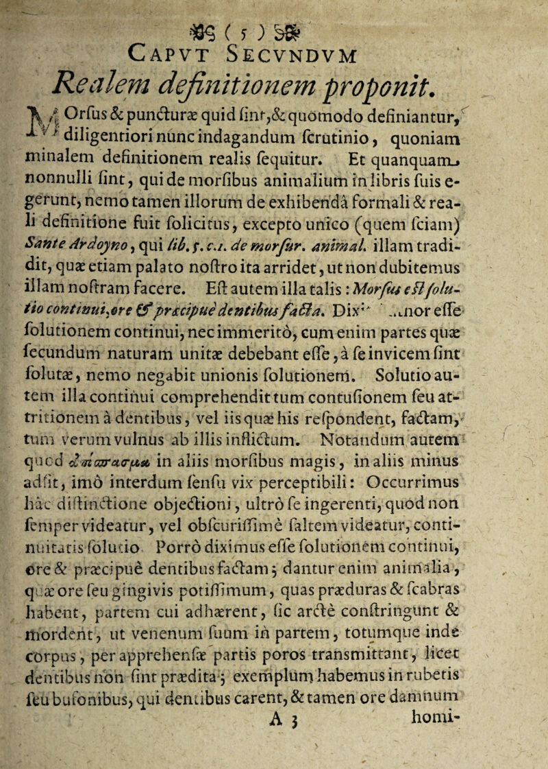 Capvt Secvndvm Realem definitionem proponit. \ fi Orfus& pundurcE quid quomodo definiantur, ** ^f diligenriori nunc indagandum fcrutinio, quoniam minalem definitionem realis (equitur. Et quanquamL» nonnulli fint, qui de morfibus animalium in libris fuis e- gerunt, nemo tamen illorum de exhibenda formali & rea- li definitione fuit fol i citus, excepto unico (quem fciam) Sante Ardoyno, qui Hb.p. c.a de morfiur. animaL illam tradi¬ dit, qua? etiam palato noftro ita arridet, ut non dubitemus illam noflram facere. Eft autem illa talis: 'Morftu cfi/olu- tio continui,ore (fpr&cipue dentibus f4$a* Dix; .^noreiTe- folutionem continui, nec immerito, cum enim partes quas fecundum naturam unitae debebant effe, a fe in vicem fint follitas, nemo negabit unionis folutionem. Solutio au¬ tem illa continui comprehendit tum contufionem feu at¬ tritionem a dentibus, vel iisquashis refpondent, fadlam, tum verum vulnus ab illis inflictum. Notandum autem quod dfisvracrpt& in aliis morfibus magis, in aliis minus adfit, imd interdum fenfu vix perceptibili: Occurrimus hac diftindione objedioni, ultro fe ingerenti, quod non fempervideatur, vel obfcuriffime faltemvideatur, conti- nuitutis folucio Porro diximus effe folutionem continui, €>re& praecipue dentibus fadam, dantur enim animalia, quae ore feu gingivis potiffimum., quas praeduras & fcabras habent, partem cui adhaerent, fic arde conftringimt & mordent, ut venenum fuum ih partem, totumque inde corpus, per apprehenfae partis poros transmittant , licet dentibus non fint prodita 3 exemplum habemus in rubetis feu bufonibus, qui dentibus carent, & tamen ore damnum ! A 5 horni-