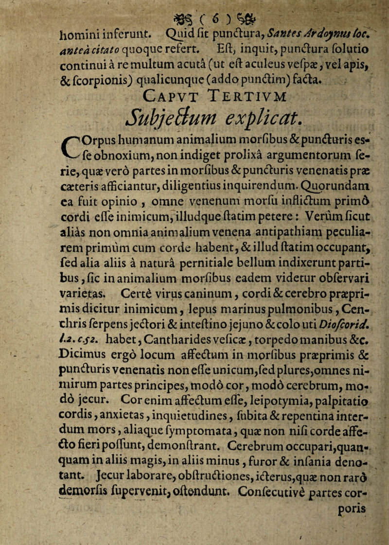 m (<) % homini inferunt. Quid fit pundura, Santes drdoymts toc. antea citato quoque refert. Eft, inquit, pundura folutio continui a re multum acuta (ut eft aculeus vefpae, vel apis, &fcorpionis) qualicunque (addo pundim)fada. Capvt Tertivm SubjeSunt explicat. COrpus humanum animalium morfibus &punduris es- fe obnoxium, non indiget prolixa argumentorum fe- rie, quae vero partes in morfibus &punduris venenatis prae caeteris afficiantur, diligentius inquirendum. Quorundam ca fuit opinio , omne venenum morfu inflidum prim& cordi effeinimicum,illudqueftatimpetere: Verumficut alias non omnia animalium venena antipathiam peculia¬ rem primum cum corde habent, & illud ftatim occupant, fedalia aliis a natura pernitiale bellum indixerunt parti¬ bus, fic inanimalium morfibus eadem videtur obfervari varietas. Certe virus caninum, cordi & cerebro praepri- mis dicitur inimicum, lepus marinus pulmonibus, Cen¬ chris ferpens jedori & inteftino jejuno & colo uti Diofcortd\ 1.2. c.$z. habet, Cantharides veficac, torpedo manibus &c. Dicimus ergo locum affedum in morfibus praeprimis & punduris venenatis non effe unicum,fedplures,omnes ni¬ mirum partes principes, modd cor, modo cerebrum, mo- d6 jecur. Cor enim affedum effe, leipotymia, palpitatio cordis, anxietas, inquietudines, fubita & repentina inter¬ dum mors, aliaqiie fymptomata, quae non nifi corde affe- do fieri poffunt, demonftrant. Cerebrum occupari,quan- quam in aliis magis, in aliis minus, furor & infania deno¬ tant. Jecur laborare, obftrudiones, iderus,quae non rard demorfis fupervenit,oitendunt. Confecutivd partes cor¬ poris