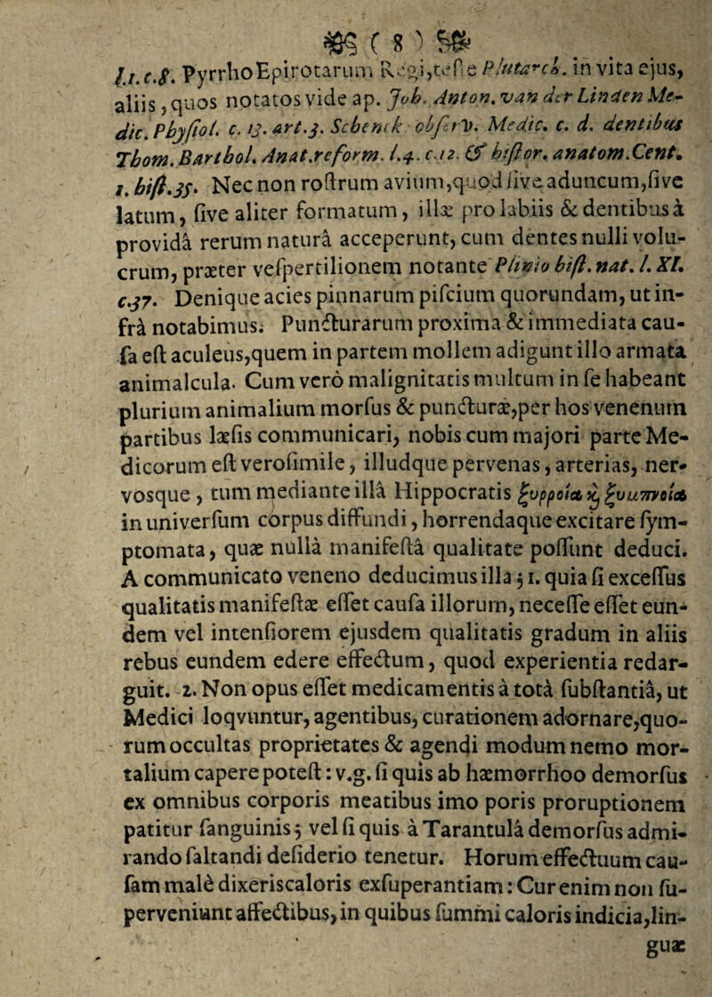 m (*■}■$» PyrrhoEpirotarum Regijtefie Plutere*. in vita ejus, aliis, quos notatos vide ap. Job, Anton. van der Lina en Me- dic.Pbyfiot. c. /j. art.3. Sebem kebftV. Medie. e. d, dentibus Tbom. BartboL Anat.reform. /.4. c n. Cf bifior. anatom.Cent. /. bi(l.3S. Nec non roftrum avium,quod live aduncum, fi ve latum, five aliter formatum, illae pro labiis &dentibusa provida rerum natura acceperunt, cum dentes nulli volu- crum, praeter vefpertilionem notante Plinio bift. nat. L KL €.37- Denique acies pinnarum pifeium quorundam, ut in¬ fra notabimus. Puniturarum proxima & immediata cau- fa eft aculeus,quem in partem mollem adigunt illo armata animalcula. Cum vero malignitatis multum in fe habeant plurium animalium morfus & puniturae,per hos venenum partibus laefis communicari, nobis cum majori parte Me¬ dicorum eft verohmile, illudque pervenas, arterias, ner¬ vosque, tum mediante illa Hippocratis ^oppoict^vumoiA in univerfum corpus diffundi, horrendaque excitare fym- ptomata, quae nulla manifefta qualitate pofliint deduci. A communicato veneno deducimus illa 51. quia fi exceflus qualitatis manifeftae effet caufa illorum, necefte eftet eun¬ dem vel intenfiorem ejusdem qualitatis gradum in aliis rebus eundem edere effe&um, quod experientia redar¬ guit. 2. Non opus eftet medicamentis a tota fubftantia, ut Medici loqvuntur, agentibus, curationem adornare,quo- - rum occultas proprietates & agendi modum nemo mor¬ talium capere poteft: v.g. fi quis ab haemorrhoo demorfus cx omnibus corporis meatibus imo poris proruptionem patitur fanguinisj vel fi quis a Tarantula demorfus admi¬ rando faltandi defiderio tenetur. Horum effe&uum can- fam mal& dixeriscaloris exfuperantiam: Cur enim non fu- perveniunt affe&ibus, in quibus fummi caloris indicia,lin¬ guae